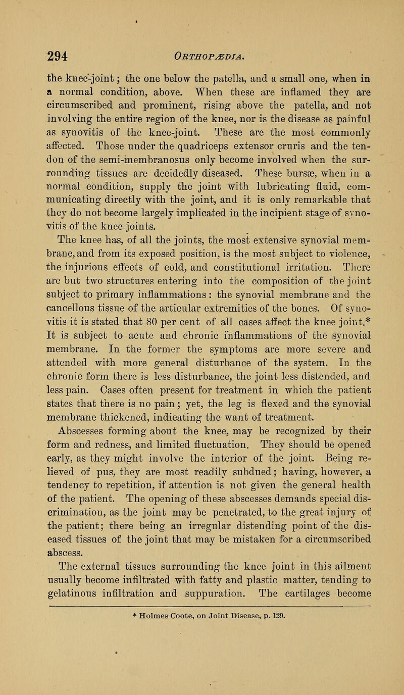 the knee-joint; the one below the patella, and a small one, when in a normal condition, above. When these are inflamed they are circumscribed and prominent, rising above the patella, and not involving the entire region of the knee, nor is the disease as painful as synovitis of the knee-joint. These are the most commonly affected. Those under the quadriceps extensor cruris and the ten- don of the semi-membranosus only become involved when the sur- rounding tissues are decidedly diseased. These bursae, when in a normal condition, supply the joint with lubricating fluid, com- municating directly with the joint, and it is only remarkable that they do not become largely implicated in the incipient stage of syno- vitis of the knee joints. The knee has, of all the joints, the most extensive synovial mem- brane, and from its exposed position, is the most subject to violence, the injurious effects of cold, and constitutional irritation. Tliere are but two structures entering into the composition of the joint subject to primary inflammations : the synovial membrane and the cancellous tissue of the articular extremities of the bones. Of syno- vitis it is stated that 80 per cent of all cases affect the knee joint.* It is subject to acute and chronic inflammations of the synovial membrane. In the former the symptoms are more severe and attended with more general disturbance of the system. In the chronic form there is less disturbance, the joint less distended, and less pain. Cases often present for treatment in which the patient states that there is no pain; yet, the leg is flexed and the synovial membrane thickened, indicating the want of treatment. Abscesses forming about the knee, may be recognized by their form and redness, and limited fluctuation. They should be opened early, as they might involve the interior of the joint. Being re- lieved of pus, they are most readily subdued; having, however, a tendency to repetition, if attention is not given the general health of the patient. The opening of these abscesses demands special dis- crimination, as the joint may be penetrated, to the great injury of the patient; there being an irregular distending point of the dis- eased tissues of the joint that may be mistaken for a circumscribed abscess. The external tissues surrounding the knee joint in this ailment usually become infiltrated with fatty and plastic matter, tending to gelatinous infiltration and suppuration. The cartilages become * Holmes Coote, on Joint Disease, p. 139.