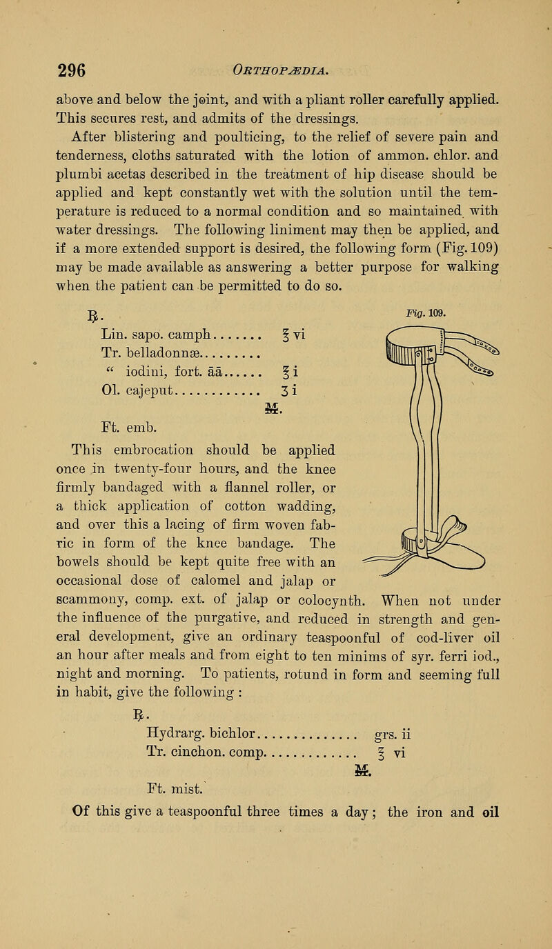 above and below the joint, and with a pliant roller carefully applied. This secures rest, and admits of the dressings. After blistering and poulticing, to the relief of severe pain and tenderness, cloths saturated with the lotion of animon. chlor. and plumbi acetas described in the treatment of hip disease should be applied and kept constantly wet with the solution until the tem- perature is reduced to a normal condition and so maintained with water dressings. The following liniment may then be applied, and if a more extended support is desired, the following form (Fig. 109) may be made available as answering a better purpose for walking when the patient can be permitted to do so. ^' Fig. 109. VI Lin. sapo. camph Tr. belladonnas  iodini, fort, aa § i 01. cajeput 3 i Ft. emb. This embrocation should be applied once in twenty-four hours, and the knee firmly bandaged with a flannel roller, or a thick application of cotton wadding, and over this a lacing of firm woven fab- ric in form of the knee bandage. The bowels should be kept quite free with an occasional dose of calomel and jalap or scammony, comp. ext. of jalap or colocynth. When not under the influence of the purgative, and reduced in strength and gen- eral development, give an ordinary teaspoonful of cod-liver oil an hour after meals and from eight to ten minims of syr. ferri iod., night and morning. To patients, rotund in form and seeming full in habit, give the following : Hydrarg. bichlor grs. ii Tr. cinchon. comp | vi Ft. mist.' Of this give a teaspoonful three times a day; the iron and oil