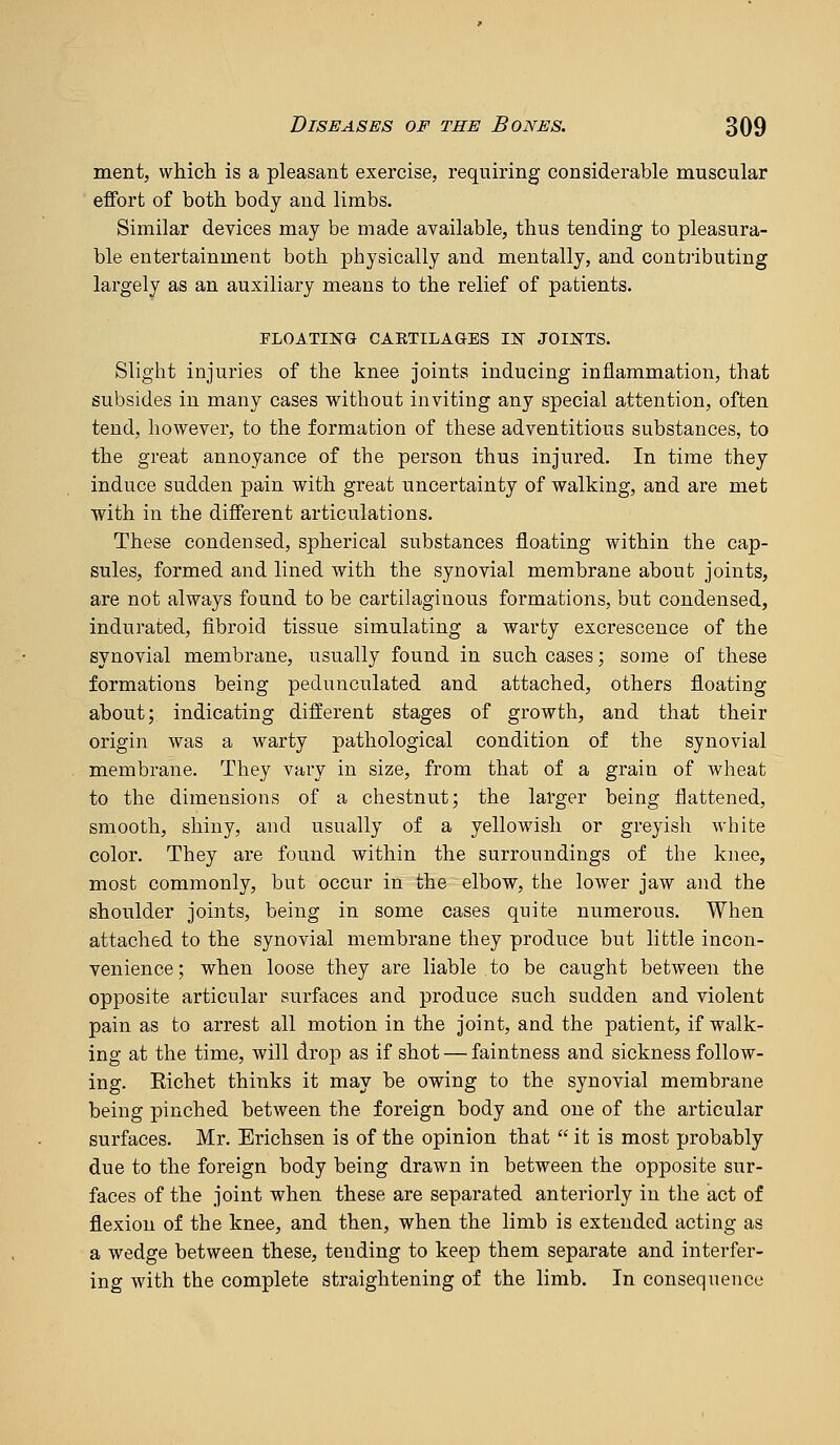 ment, which is a pleasant exercise, requiring considerable muscular effort of both body and limbs. Similar deyices may be made available, thus tending to pleasura- ble entertainment both physically and mentally, and contributing largely as an auxiliary means to the relief of patients. FLOATING CAETILAGES lif JOIifTS. Slight injuries of the knee joints inducing inflammation, that subsides in many cases without inviting any special attention, often tend, however, to the formation of these adventitious substances, to the great annoyance of the person thus injured. In time they induce sudden pain with great uncertainty of walking, and are met with in the different articulations. These condensed, spherical substances floating within the cap- sules, formed and lined with the synovial membrane about joints, are not always found to be cartilaginous formations, but condensed, indurated, fibroid tissue simulating a warty excrescence of the synovial membrane, usually found in such cases; some of these formations being pedunculated and attached, others floating about; indicating different stages of growth, and that their origin was a warty pathological condition of the synovial membrane. They vary in size, from that of a grain of wheat to the dimensions of a chestnut; the larger being flattened, smooth, shiny, and usually of a yellowish or greyish white color. They are found within the surroundings of the knee, most commonly, but occur in the elbow, the lower jaw and the shoulder joints, being in some cases quite numerous. When attached to the synovial membrane they produce but little incon- venience; when loose they are liable to be caught between the opposite articular surfaces and produce such sudden and violent pain as to arrest all motion in the joint, and the patient, if walk- ing at the time, will drop as if shot — faintness and sickness follow- ing. Richet thinks it may be owing to the synovial membrane being pinched between the foreign body and one of the articular surfaces. Mr. Erichsen is of the opinion that  it is most probably due to the foreign body being drawn in between the opposite sur- faces of the joint when these are separated anteriorly in the act of flexion of the knee, and then, when the limb is extended acting as a wedge between these, tending to keep them separate and interfer- ing with the complete straightening of the limb. In consequence