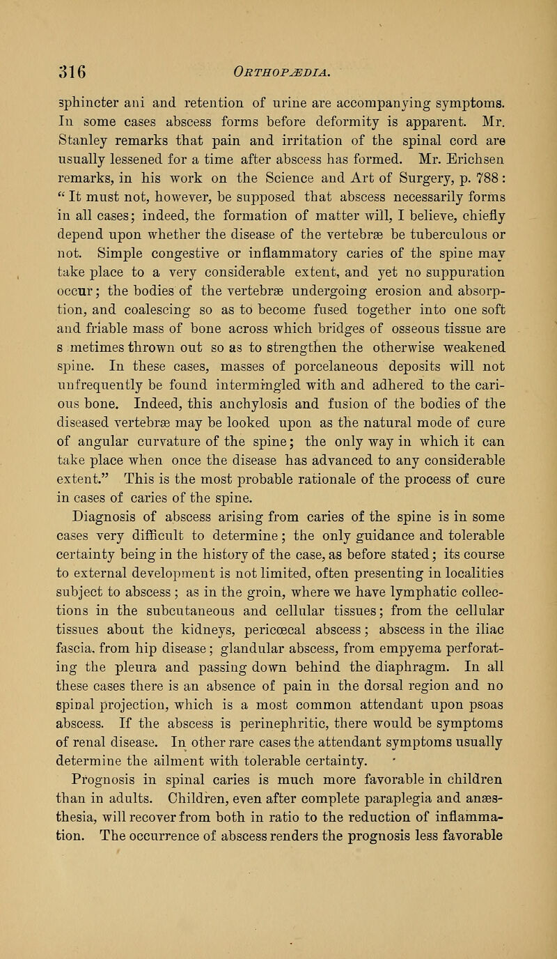 sphincter aiii and retention of urine are accompanying symptoms. In some cases abscess forms before deformity is apparent. Mr. Stanley remarks that pain and irritation of the spinal cord are usually lessened for a time after abscess has formed. Mr. Erichsen remarks, in his work on the Science and Art of Surgery, p. 788:  It must not, however, be supposed that abscess necessarily forms in all cases; indeed, the formation of matter will, I believe, chiejiy depend upon whether the disease of the vertebrse be tuberculous or not. Simple congestive or inflammatory caries of the spine may take place to a very considerable extent, and yet no suppuration occur; the bodies of the vertebrae undergoing erosion and absorp- tion, and coalescing so as to become fused together into one soft and friable mass of bone across which bridges of osseous tissue are s metimes thrown out so as to strengthen the otherwise weakened spine. In these cases, masses of porcelaneous deposits will not unfrequently be found intermingled with and adhered to the cari- ous bone. Indeed, this anchylosis and fusion of the bodies of the diseased vertebrae may be looked upon as the natural mode of cure of angular curvature of the spine; the only way in which it can take place when once the disease has advanced to any considerable extent. This is the most probable rationale of the process of cure in cases of caries of the spine. Diagnosis of abscess arising from caries of the spine is in some cases very difficult to determine; the only guidance and tolerable certainty being in the history of the case, as before stated; its course to external development is not limited, often presenting in localities subject to abscess ; as in the groin, where we have lymphatic collec- tions in the subcutaneous and cellular tissues; from the cellular tissues about the kidneys, pericoecal abscess; abscess in the iliac fascia, from hip disease; glandular abscess, from empyema perforat- ing the pleura and passing down behind the diaphragm. In all these cases there is an absence of pain in the dorsal region and no spinal projection, which is a most common attendant upon psoas abscess. If the abscess is perinephritic, there would be symptoms of renal disease. In other rare cases the attendant symptoms usually determine the ailment with tolerable certainty. Prognosis in spinal caries is much more favorable in children than in adults. Childi-en, even after complete paraplegia and anaes- thesia, will recover from both in ratio to the reduction of inflamma- tion. The occurrence of abscess renders the prognosis less favorable