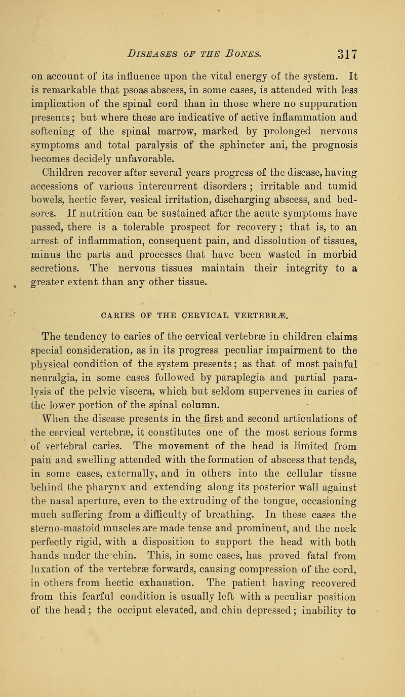 on account of its influence upon the vital energy of the system. It is remarkable that psoas abscess, in some cases, is attended with less implication of the spinal cord than in those where no suppuration presents; but where these are indicatiye of active inflammation and softening of the spinal marrow, marked by prolonged nervous symptoms and total paralysis of the sphincter ani, the prognosis becomes decidely unfavorable. Children recover after several years progress of the disease, having accessions of various intercurrent disorders ; irritable and tumid bowels, hectic fever, vesical irritation, discharging abscess, and bed- sores. If nutrition can be sustained after the acute symptoms have passed, there is a tolerable prospect for recovery ; that is, to an arrest of inflammation, consequent pain, and dissolution of tissues, minus the parts and processes that have been wasted in morbid secretions. The nervous tissues maintain their integrity to a greater extent than any other tissue. CAEIES OF THE CEEVICAL VEETEBR^. The tendency to caries of the cervical vertebrae in children claims special consideration, as in its progress peculiar impairment to the physical condition of the system presents; as that of most painful neuralgia, in some cases followed by paraplegia and partial para- lysis of the pelvic viscera, which but seldom supervenes in caries of the lower portion of the spinal column. When the disease presents in the first and second articulations of the cervical vertebra, it constitutes one of the most serious forms of vertebral caries. The movement of the head is limited from pain and swelling attended with the formation of abscess that tends, in some cases, externally, and in others into the cellular tissue behind the pharynx and extending along its posterior wall against the nasal aperture, even to the extruding of the tongue, occasioning much sufiering from a difficulty of breathing. In these cases the sterno-mastoid muscles are made tense and prominent, and the neck perfectly rigid, with a disposition to support the head with both hands under the chin. This, in some cases, has proved fatal from luxation of the vertebrae forwards, causing compression of the cord, in others from hectic exhaustion. The patient having recovered from this fearful condition is usually left with a peculiar position of the head; the occiput elevated, and chin depressed; inability to