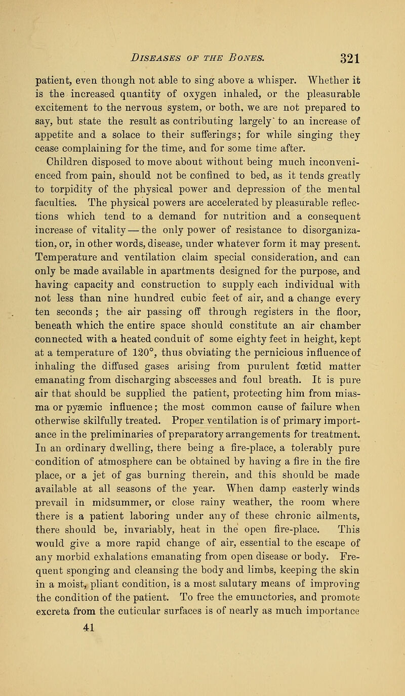 patient, even though not able to sing above a whisper. Whether it is the increased quantity of oxygen inhaled, or the pleasurable excitement to the nervous system, or both, we are not prepared to say, but state the result as contributing largely to an increase of appetite and a solace fco their sufferings; for while singing they cease complaining for the time, and for some time after. Children disposed to move about without being much inconveni- enced from pain, should not be confined to bed, as it tends greatly to torpidity of the physical power and depression of the mental faculties. The physical powers are accelerated by pleasurable reflec- tions which tend to a demand for nutrition and a consequent increase of vitality — the only power of resistance to disorganiza- tion, or, in other words, disease, under whatever form it may present. Temperature and ventilation claim special consideration, and can only be made available in apartments designed for the purpose, and having capacity and construction to supply each individual with not less than nine hundred cubic feet of air, and a change every ten seconds ; the air passing off through registers in the floor, beneath which the entire space should constitute an air chamber connected with a heated conduit of some eighty feet in height, kept at a temperature of 120°, thus obviating the pernicious influence of inhaling the diffused gases arising from purulent foetid matter emanating from discharging abscesses and foul breath. It is pure air that should be supplied the patient, protecting him from mias- ma or pysemic influence; the most common cause of failure when otherwise skilfully treated. Proper ventilation is of primary import- ance in the preliminaries of preparatory arrangements for treatment. In an ordinary dwelling, there being a fire-place, a tolerably pure condition of atmosphere can be obtained by having a fire in the fire place, or a jet of gas burning therein, and this should be made available at all seasons of the year. When damp easterly winds prevail in midsummer, or close rainy weather, the room where there is a patient laboring under any of these chronic ailments, there should be, invariably, heat in the open fire-place. This would give a more rapid change of air, essential to the escape of any morbid exhalations emanating from open disease or body. Fre- quent sponging and cleansing the body and limbs, keeping the skin in a moist, pliant condition, is a most salutary means of improving the condition of the patient. To free the emuuctories, and promote excreta from the cuticular surfaces is of nearly as much importance 41