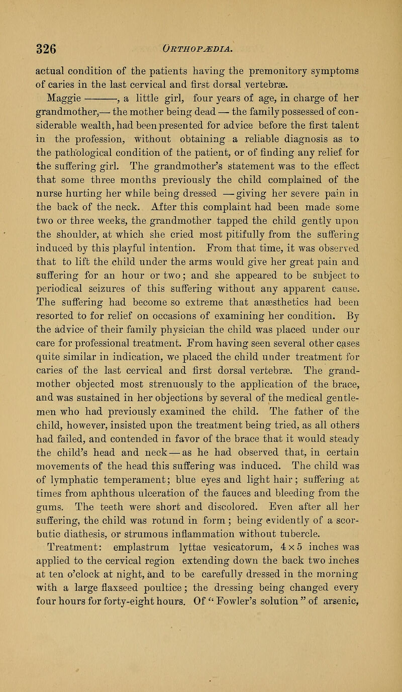 actual condition of the patients having the premonitory symptoms of caries in the last cervical and first dorsal vertebrae. Maggie , a little girl, four years of age, in charge of her grandmother^— the mother being dead — the family possessed of con- siderable wealth, had been presented for advice before the first talent in the profession, without obtaining a reliable diagnosis as to the pathological condition of the patient, or of finding any relief for the suffering girl. The grandmother's statement was to the eflTect that some three months previously the child complained of the nurse hurting her while being dressed —giving her severe pain in the back of the neck. After this complaint had been made some two or three weeks, the grandmother tapped the child gently upon the shoulder, at which she cried most pitifully from the sufi'ering induced by this playful intention. From that time, it was observed that to lift the child under the arms would give her great pain and suffering for an hour or two; and she appeared to be subject to periodical seizures of this suffering without any apparent cause. The suffering had become so extreme that anaesthetics had been resorted to for relief on occasions of examining her condition. By the advice of their family physician the child was placed under our care for professional treatment. From having seen several other cases quite similar in indication, we placed the child under treatment for caries of the last cervical and first dorsal vertebrae. The grand- mother objected most strenuously to the application of the brace, and was sustained in her objections by several of the medical gentle- men who had previously examined the child. The father of the child, however, insisted upon the treatment being tried, as all others had failed, and contended in favor of the brace that it would steady the child's head and neck — as he had observed that, in certain movements of the head this suffering was induced. The child was of lymphatic temperament; blue eyes and light hair; suffering at times from aphthous ulceration of the fauces and bleeding from the gums. Th-e teeth were short and discolored. Even after all her suffering, the child was rotund in form; being evidently of a scor- butic diathesis, or strumous inflammation without tubercle. Treatment: emplastrum lyttae vesicatorum, 4x5 inches was applied to the cervical region extending down the back two inches at ten o'clock at night, and to be carefully dressed in the morning with a large flaxseed poultice; the dressing being changed every four hours for forty-eight hours. Of'' Fowler's solution  of arsenic,