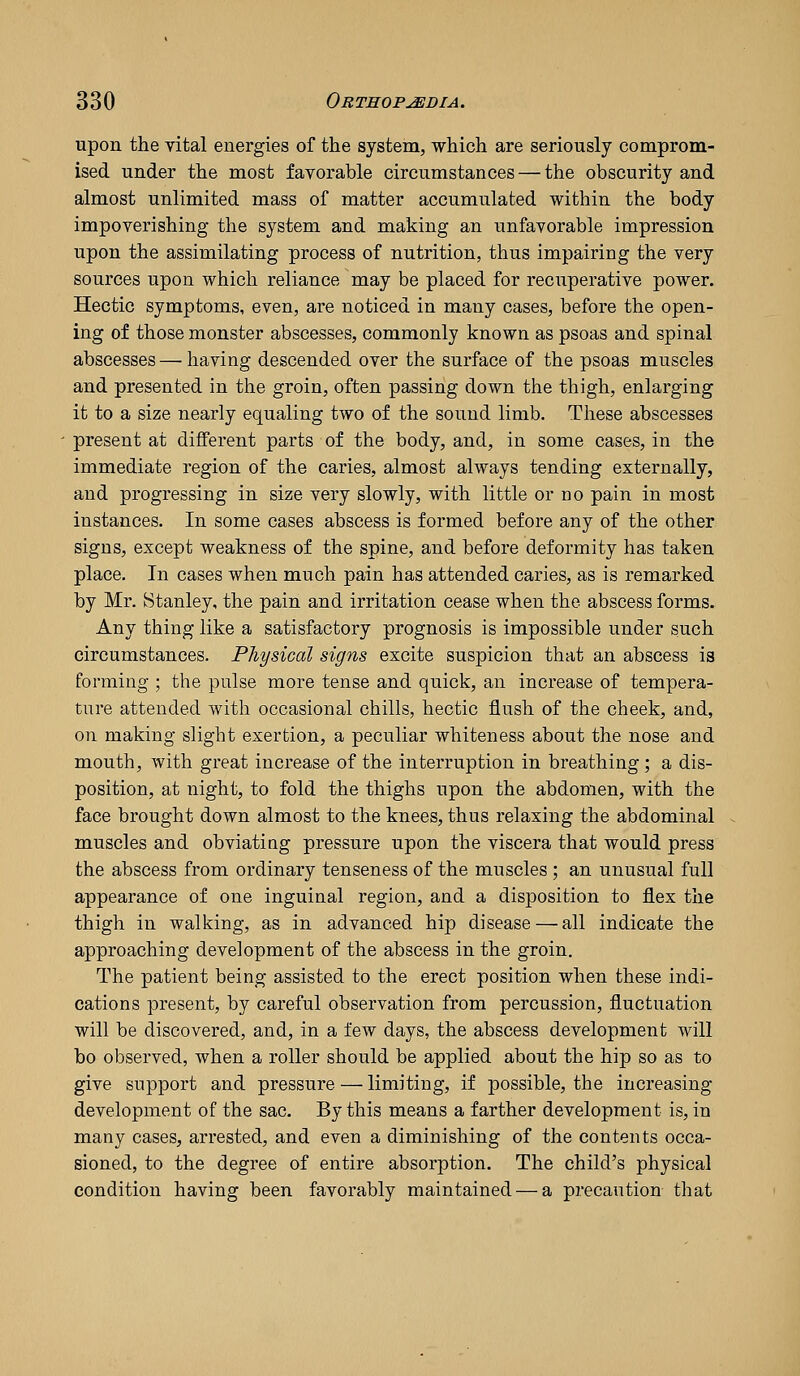 upon the vital energies of the system, which are seriously comprom- ised under the most favorable circumstances — the obscurity and almost unlimited mass of matter accumulated within the body impoverishing the system and making an unfavorable impression upon the assimilating process of nutrition, thus impairing the very sources upon which reliance may be placed for recuperative power. Hectic symptoms, even, are noticed in many cases, before the open- ing of those monster abscesses, commonly known as psoas and spinal abscesses — having descended over the surface of the psoas muscles and presented in the groin, often passing down the thigh, enlarging it to a size nearly equaling two of the sound limb. These abscesses present at different parts of the body, and, in some cases, in the immediate region of the caries, almost always tending externally, and progressing in size very slowly, with little or no pain in most instances. In some cases abscess is formed before any of the other signs, except weakness of the spine, and before deformity has taken place. In cases when much pain has attended caries, as is remarked by Mr, Stanley, the pain and irritation cease when the abscess forms. Any thing like a satisfactory prognosis is impossible under such circumstances. Physical signs excite suspicion that an abscess is forming ; the pulse more tense and quick, an increase of tempera- ture attended with occasional chills, hectic flush of the cheek, and, on making slight exertion, a peculiar whiteness about the nose and mouth, with great increase of the interruption in breathing; a dis- position, at night, to fold the thighs upon the abdomen, with the face brought down almost to the knees, thus relaxing the abdominal muscles and obviating pressure upon the viscera that would press the abscess from ordinary tenseness of the muscles ; an unusual full appearance of one inguinal region, and a disposition to flex the thigh in walking, as in advanced hip disease — all indicate the approaching development of the abscess in the groin. The patient being assisted to the erect position when these indi- cations present, by careful observation from percussion, fluctuation will be discovered, and, in a few days, the abscess development will bo observed, when a roller should be applied about the hip so as to give support and pressure — limiting, if possible, the increasing- development of the sac. By this means a farther development is, in many cases, arrested, and even a diminishing of the contents occa- sioned, to the degree of entire absorption. The child's physical condition having been favorably maintained — a precaution that