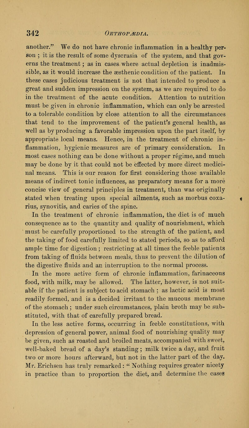 another. We do not liave chronic inflammation in a healthy per- son ; it is the result of some dyscrasia of the system, and that gov- erns the treatment; as in cases where actual depletion is inadmis- sible, as it would increase the sesthenic condition of the patient. In these cases judicious treatment is not that intended to produce a great and sudden impression on the system, as we are required to do in the treatment of the acute condition. Attention to nutrition must be given in chronic inflammation, which can only be arrested to a tolerable condition by close attention to all the circumstances that tend to the improvement of the patient's general health, as well as by producing a favorable impression upon the part itself, by appropriate local means. Hence, in the treatment of chronic in- flammation, hygienic measures are of primary consideration. In most cases nothing can be done without a proper regime, and much may be done by it that could not be effected by more direct medici- nal means. This is our reason for first considering those available means of indirect tonic influences, as preparatory means for a more concise view of general principles in treatment, than was originally stated when treating upon special ailments, such as morbus coxa- rius, synovitis, and caries of the spine. In the treatment of chronic inflammation, the diet is of much consequence as to the quantity and quality of nourishment, which must be carefully proportioned to the strength of the patient, and the taking of food carefully limited to stated periods, so as to afford ample time for digestion; restricting at all times the feeble patients from taking of fluids between meals, thus to prevent the dilution of the digestive fluids and an interruption to the normal process. In the more active form of chronic inflammation, farinaceous food, with milk, may be allowed. The latter, however, is not suit- able if the patient is subject to acid stomach ; as lactic acid is most readily formed, and is a decided irritant to the mucous membrane of the stomach; under such circumstances, plain broth may be sub- stituted, with that of carefully prepared bread. In the less active forms, occurring in feeble constitutions, with depression of general power, animal food of nourishing quality may be given, such as roasted and broiled meats, accompanied with sweet, well-baked bread of a day's standing; milk twice a day, and fruit two or more hours afterward, but not in the latter part of the day. Mr. Erichsen has truly remarked:  Nothing requires greater nicety in practice than to proportion the diet, and determine the cases