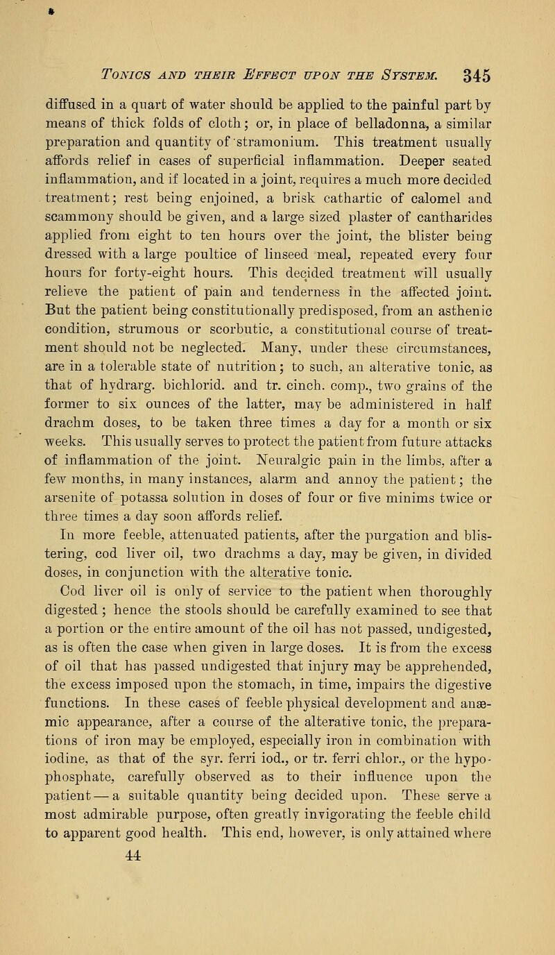 diffused in a quart of water should be applied to the painful part by means of thick folds of cloth; or, in place of belladonna, a similar preparation and quantity of'stramonium. This treatment usually affords relief in cases of superficial inflammation. Deeper seated inflammation, and if located in a joint, requires a much more decided treatment; rest being enjoined, a brisk cathartic of calomel and scammony should be given, and a large sized plaster of cantharides applied from eight to ten hours over the joint, the blister being dressed with a large poultice of linseed meal, repeated every four hours for forty-eight hours. This decided treatment will usually relieve the patient of pain and tenderness in the affected joint. But the patient being constitutionally predisposed, from an asthenic condition, strumous or scorbutic, a constitutional course of treat- ment should not be neglected. Many, under these circumstances, are in a tolerable state of nutrition; to such, an alterative tonic, as that of hydrarg. bichlorid. and tr. cinch, comp., two grains of the former to six ounces of the latter, may be administered in half drachm doses, to be taken three times a day for a month or six weeks. This usually serves to protect the patient from future attacks of inflammation of the joint. Neuralgic pain in the limbs, after a few months, in many instances, alarm and annoy the patient; the arsenite of potassa solution in doses of four or five minims twice or three times a day soon affords relief. In more feeble, attenuated patients, after the purgation and blis- tering, cod liver oil, two drachms a day, may be given, in divided doses, in conjunction with the alterative tonic. Cod liver oil is only of service to the patient when thoroughly digested; hence the stools should be carefully examined to see that a portion or the entire amount of the oil has not passed, undigested, as is often the case when given in large doses. It is from the excess of oil that has passed undigested that injury may be apprehended, the excess imposed upon the stomach, in time, impairs the digestive functions. In these cases of feeble physical development and anae- mic appearance, after a course of the alterative tonic, the prepara- tions of iron may be employed, especially iron in combination with iodine, as that of the syr. ferri iod., or tr. ferri chlor., or the hypo- phosphate, carefully observed as to their influence upon the patient—a suitable quantity being decided upon. These serve a most admirable purpose, often greatly invigorating the feeble child to apparent good health. This e.nd, however, is only attained where