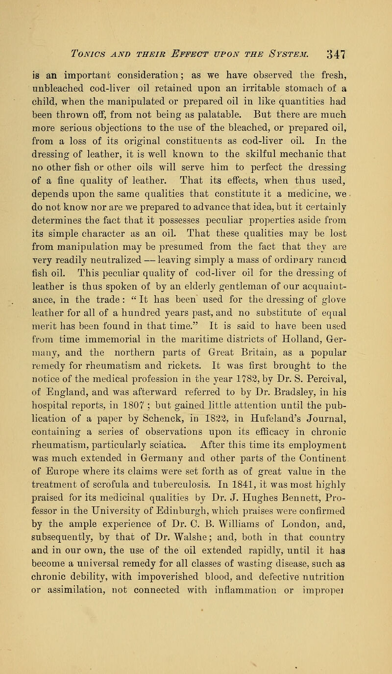 is an important consideration; as we have observed the fresh, unbleached cod-liver oil retained upon an irritable stomach of a child, when the manipulated or prepared oil in like quantities had been thrown off, from not being as palatable. But there are much more serious objections to the use of the bleached, or prepared oil, from a loss of its original constituents as cod-liver oil. In the dressing of leather, it is well known to the skilful mechanic that no other fish or other oils will serve him to perfect the dressing of a fine quality of leather. That its effects, when thus used, depends upon the same qualities that constitute it a medicine, we do not know nor are we prepared to advance that idea, but it certainly determines the fact that it possesses peculiar properties aside from its simple character as an oil. That these qualities may be lost from manipulation may be presumed from the fact that they are very readily neutralized — leaving simply a mass of ordinary rancid fish oil. This peculiar quality of cod-liver oil for the dressing of leather is thus spoken of by an elderly gentleman of our acquaint- ance, in the trade:  It has been used for the dressing of glove leather for all of a hundred years past, and no substitute of equal merit has been found in that time. It is said to have been used from time immemorial in the maritime districts of Holland, Ger- many, and the northern parts of Great Britain, as a popular remedy for rheumatism and rickets. It was first brought to the notice of the medical profession in the year 1782, by Dr. S. Percival, of England, and was afterward referred to by Dr. Bradsley, in his hospital reports, in 1807 ; but gained little attention until the pub- lication of a paper by Schenck, in 1822, in Hufeland's Journal, containing a series of observations upon its efficacy in chronic rheumatism, particularly sciatica. After this time its employment was much extended in Germany and other parts of the Continent of Europe where its claims were set forth as of great value in the treatment of scrofula and tuberculosis. In 1841, it was most highly praised for its medicinal qualities by Dr. J. Hughes Bennett, Pro- fessor in the University of Edinburgh, which praises were confirmed by the ample experience of Dr. C. B. Williams of London, and, subsequently, by that of Dr. Walshe; and, both in that country and in our own, the use of the oil extended rapidly, until it haa become a universal remedy for all classes of wasting disease, such as chronic debility, with impoverished blood, and defective nutrition or assimilation, not connected with inflammation or improper