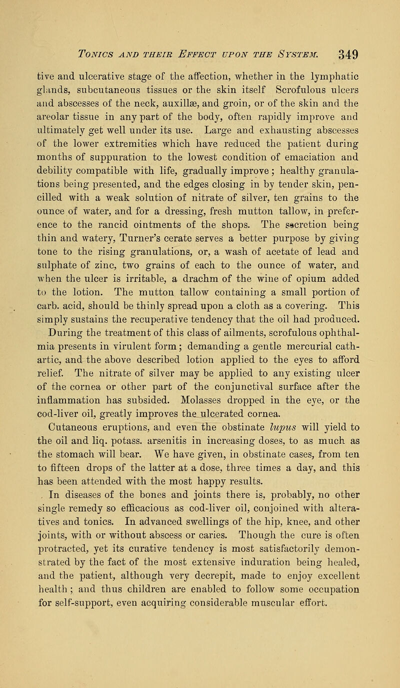 tive and ulcerative stage of the affection, whether in the lymphatic glands, subcutaneous tissues or the skin itself Scrofulous ulcers and abscesses of the neck, auxills, and groin, or of the skin and the areolar tissue in any part of the body, often rapidly improve and ultimately get well under its use. Large and exhausting abscesses of the lower extremities which have reduced the patient during months of suppuration to the lowest condition of emaciation and debility compatible with life, gradually improve ; healthy granula- tions being presented, and the edges closing in by tender skin, pen- cilled with a weak solution of nitrate of silver, ten grains to the ounce of water, and for a dressing, fresh mutton tallow, in prefer- ence to the rancid ointments of the shops. The secretion being thin and watery, Turner's cerate serves a better purpose by giving tone to the rising granulations, or, a wash of acetate of lead and sulphate of zinc, two grains of each to the ounce of water, and when the ulcer is irritable, a drachm of the wine of opium added to the lotion. The mutton tallow containing a small portion of curb, acid, should be thinly spread upon a cloth as a covering. This simply sustains the recuperative tendency that the oil had produced. During the treatment of this class of ailments, scrofulous ophthal- mia presents in virulent form; demanding a gentle mercurial cath- artic, and the above described lotion applied to the eyes to afford relief. The nitrate of silver may be applied to any existing ulcer of the cornea or other part of the conjunctival surface after the inflammation has subsided. Molasses dropped in the eye, or the cod-liver oil, greatly improves the ulcerated cornea. Cutaneous eruptions, and even the obstinate lupus will yield to the oil and liq. potass, arsenitis in increasing doses, to as much as the stomach will bear. We have given, in obstinate cases, from ten to fifteen drops of the latter at a dose, three times a day, and this has been attended with the most happy results. . In diseases of the bones and joints there is, probably, no other single remedy so efficacious as cod-liver oil, conjoined with altera- tives and tonics. In advanced swellings of the hip, knee, and other joints, with or without abscess or caries. Though the cure is often protracted, yet its curative tendency is most satisfactorily demon- strated by the fact of the most extensive induration being liealed, and the patient, although very decrepit, made to enjoy excellent health ; and thus children are enabled to follow some occupation for self-support, even acquiring considerable muscular effort.