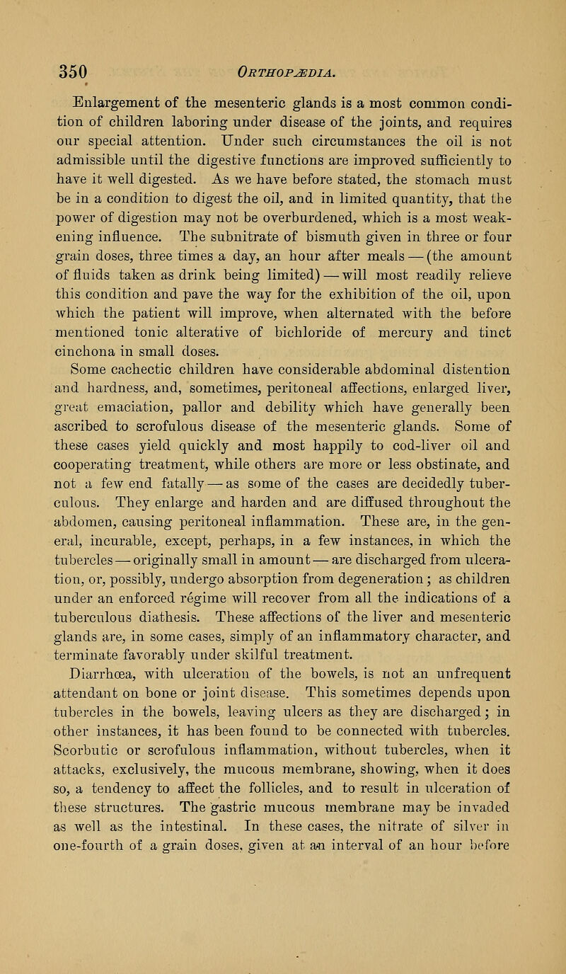 Enlargement of tlie mesenteric glands is a most common condi- tion of children laboring under disease of the joints, and requires our special attention. Under such circumstances the oil is not admissible until the digestire functions are improved sufficiently to have it well digested. As we have before stated, the stomach must be in a condition to digest the oil, and in limited quantity, that the power of digestion may not be overburdened, which is a most weak- ening influence. The subnitrate of bismuth given in three or four grain doses, three times a day, an hour after meals — (the amount of fluids taken as drink being limited) — will most readily relieve this condition and pave the way for the exhibition of the oil, upon which the patient will improve, when alternated with the before mentioned tonic alterative of bichloride of mercury and tinct cinchona in small doses. Some cachectic children have considerable abdominal distention and hardness, and, sometimes, peritoneal affections, enlarged liver, great emaciation, pallor and debility which have generally been ascribed to scrofulous disease of the mesenteric glands. Some of these cases yield quickly and most happily to cod-liver oil and cooperating treatment, while others are more or less obstinate, and not a few end fatally — as some of the cases are decidedly tuber- culous. They enlarge and harden and are diffused throughout the abdomen, causing peritoneal inflammation. These are, in the gen- eral, incurable, except, perhaps, in a few instances, in which the tubercles — originally small in amount— are discharged from ulcera- tion, or, possibly, undergo absorption from degeneration; as children under an enforced regime will recover from all the indications of a tuberculous diathesis. These affections of the liver and mesenteric glands are, in some cases, simply of an inflammatory character, and terminate favorably under skilful treatment. Diarrhoea, with ulceration of the bowels, is not an unfrequent attendant on bone or joint disease. This sometimes depends upon tubercles in the bowels, leaving ulcers as they are discharged; in other instances, it has been found to be connected with tubercles. Scorbutic or scrofulous inflammation, without tubercles, when it attacks, exclusively, the mucous membrane, showing, when it does so, a tendency to affect the follicles, and to result in ulceration of these structures. The gastric mucous membrane may be invaded as well as the intestinal. In these cases, the nitrate of silver in one-fourth of a grain doses, given at an interval of an hour before