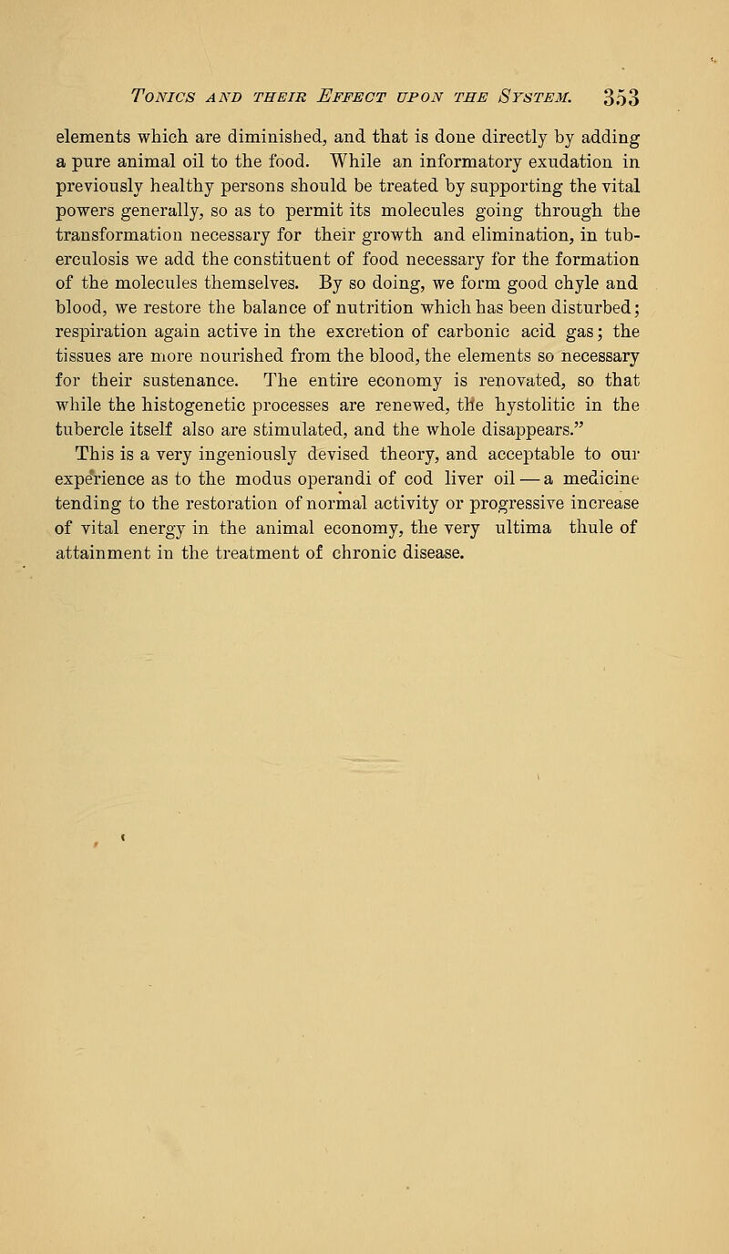 elements which are diminished, and that is done directly by adding a pure animal oil to the food. While an informatory exudation in previously healthy persons should be treated by supporting the vital powers generally, so as to permit its molecules going through the transformation necessary for their growth and elimination, in tub- erculosis we add the constituent of food necessary for the formation of the molecules themselves. By so doing, we form good chyle and blood, we restore the balance of nutrition which has been disturbed; respiration again active in the excretion of carbonic acid gas; the tissues are more nourished from the blood, the elements so necessary for their sustenance. The entire economy is renovated, so that while the histogenetic processes are renewed, the hystolitic in the tubercle itself also are stimulated, and the whole disappears. This is a very ingeniously devised theory, and acceptable to our experience as to the modus operandi of cod liver oil — a medicine tending to the restoration of normal activity or progressive increase of yital energy in the animal economy, the very ultima thule of attainment in the treatment of chronic disease.