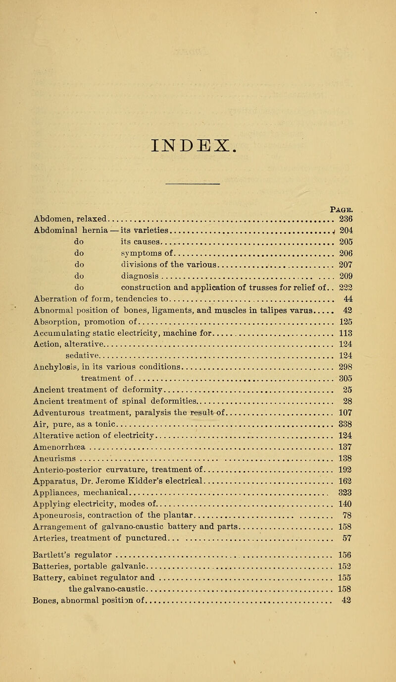 INDEX. Pagb. Abdomen, relaxed 236 A.bdominal liernia — ita varieties V 304 do its causes 205 do symptoms of 206 do divisions of the various 207 do diagnosis 209 do construction and application of trusses for relief of.. 222 A-berration of form, tendencies to 44 Abnormal position of bones, ligaments, and muscles in talipes varus 42 Absorption, promotion of 125 Accumulating static electricity, macbine for 113 Action, alterative 124 sedative 124 Ancbylosis, in its various conditions 298 treatment of 305 Ancient treatment of deformity 25 Ancient treatment of spinal deformities 28 Adventurous treatment, paralysis tbe result of 107 Air, pure, as a tonic 338 Alterative action of electricity 124 Amenorrbcea 137 Aneurisms 138 Anterio-posterior curvature, treatment of 192 Apparatus, Dr. Jerome Kidder's electrical 162 Appliances, mechanical 323 Applying electricity, modes of 140 Aponeurosis, contraction of the plantar 78 Arrangement of galvano-caustic battery and parts 158 Arteries, treatment of punctured 57 Bartlett's regulator 156 Batteries, portable galvanic 152 Battery, cabinet regulator and 155 the galvano-caustic 158 Bones, abnormal position of 42