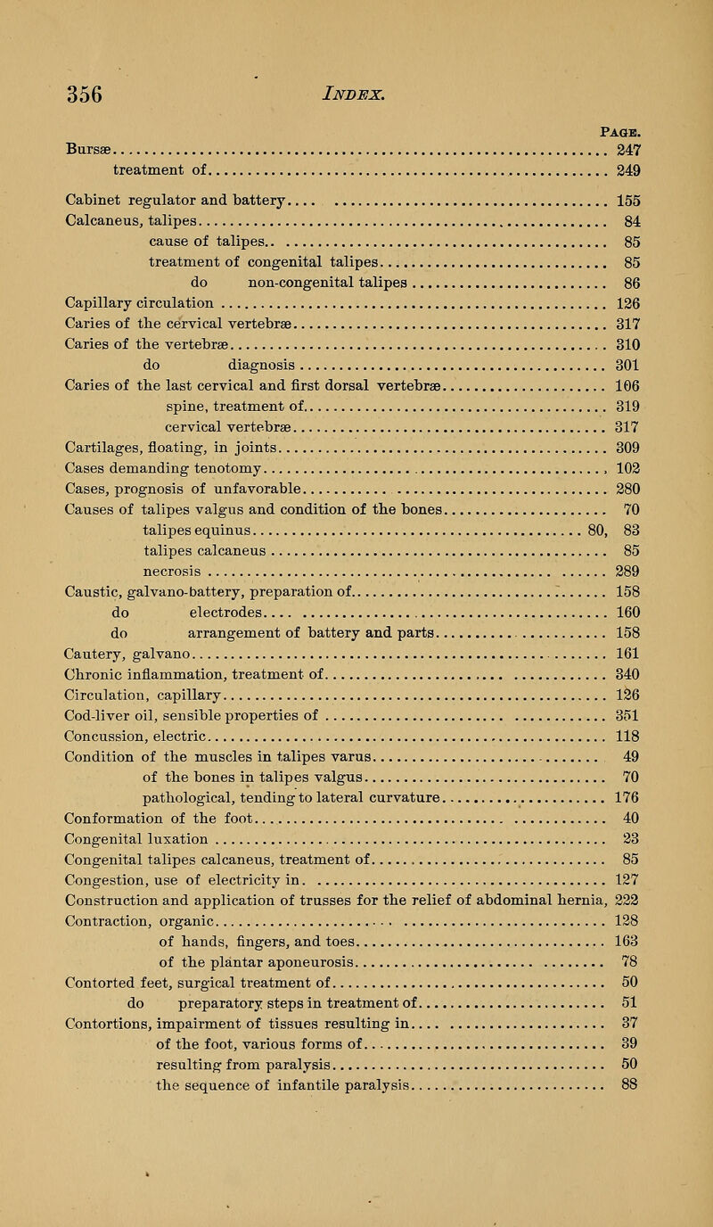 Paob. BurssB 247 treatment of 249 Cabinet regulator and battery 155 Calcaneus, talipes 84 cause of talipes 85 treatment of congenital talipes 85 do non-congenital talipes 86 Capillary circulation 126 Caries of the cervical vertebrae 317 Caries of the vertebrae 310 do diagnosis 301 Caries of the last cervical and first dorsal vertebrae 106 spine, treatment of 319 cervical vertebrae 317 Cartilages, floating, in joints 309 Cases demanding tenotomy 102 Cases, prognosis of unfavorable 280 Causes of talipes valgus and condition of the bones 70 talipes equinus 80, 83 talipes calcaneus 85 necrosis 289 Caustic, galvano-battery, preparation of . 158 do electrodes 160 do arrangement of battery and parts 158 Cautery, gal vano 161 Chronic inflammation, treatment of 340 Circulation, capillary 126 Cod-liver oil, sensible properties of 351 Concussion, electric 118 Condition of the muscles in talipes varus 49 of the bones in talipes valgus 70 pathological, tending to lateral curvature 176 Conformation of the foot 40 Congenital luxation 23 Congenital talipes calcaneus, treatment of 85 Congestion, use of electricity in 127 Construction and application of trusses for the relief of abdominal hernia, 222 Contraction, organic 128 of hands, fingers, and toes 163 of the plantar aponeurosis 78 Contorted feet, surgical treatment of 50 do preparatory steps in treatment of 51 Contortions, impairment of tissues resulting in 37 of the foot, various forms of 39 resulting from paralysis 50 the sequence of infantile paralysis 88