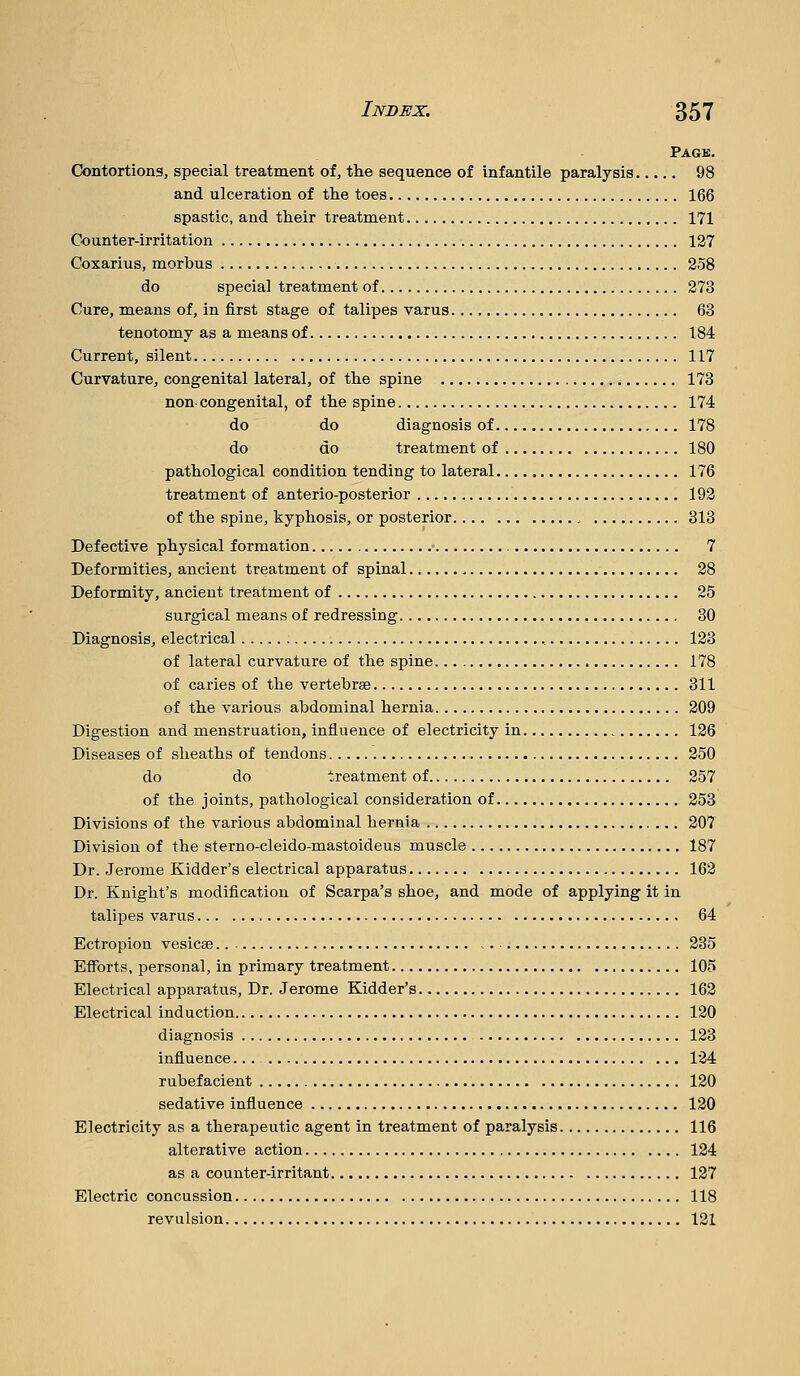 Page. Contortions, special treatment of, the sequence of infantile paralysis 98 and ulceration of the toes 166 spastic, and their treatment 171 Counter-irritation 127 Coxarius, morbus 258 do special treatment of 273 Cure, means of, in first stage of talipes varus 63 tenotomy as a means of 184 Current, silent 117 Curvature, congenital lateral, of the spine 173 non congenital, of the spine 174 do do diagnosis of 178 do do treatment of 180 pathological condition tending to lateral 176 treatment of anterio-posterior 193 of the spine, kyphosis, or posterior 313 Defective physical formation • 7 Deformities, ancient treatment of spinal 28 Deformity, ancient treatment of 25 surgical means of redressing 30 Diagnosis, electrical , 123 of lateral curvature of the spine 178 of caries of the vertebrae 311 of the various abdominal hernia 209 Digestion and menstruation, influence of electricity in 126 Diseases of sheaths of tendons 250 do do treatment of 257 of the joints, pathological consideration of 253 Divisions of the various abdominal hernia 207 Division of the sterno-cleido-mastoideus muscle 187 Dr. Jerome Kidder's electrical apparatus 162 Dr. Knight's modification of Scarpa's shoe, and mode of applying it in talipes varus 64 Ectropion vesicae 235 Eiforts, personal, in primary treatment 105 Electrical apparatus. Dr. Jerome Kidder's 162 Electrical induction 120 diagnosis 123 influence 124 rubefacient 120 sedative influence 120 Electricity as a therapeutic agent in treatment of paralysis 116 alterative action 124 as a counter-irritant 127 Electric concussion 118 revulsion 121