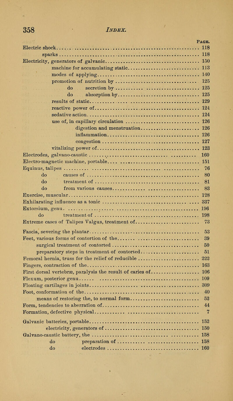 Page. Electric shock......: , 118 sparks 118 Electricity, generators of galvanic 150 machine for accumulating static 113 modes of applying 140 promotion of nutrition by 125 do secretion by 125 do absorption by 125 results of static 129 reactive power of 124 sedative action 124 use of, in capillary circulation 126 digestion and menstruation 126 inflammation 126 congestion 127 vitalizing power of 123 Electrodes, galvano-caustic 160 Electro-magnetic machine, portable 151 Equinus, talipes 76 do causes of 80 do treatment of 81 do from various causes 83 Exercise, muscular 128 Exhilarating influence as a tonic 337 Extorsium, genu 196 do treatment of 198 Extreme cases of Talipes Valgus, treatment of 73 Fascia, severing the plantar 53 Feet, various forms of contortion of the 39 surgical treatment of contorted 50 preparatory steps in treatment of contorted 51 Femoral hernia, truss for the relief of reducible 222 Fingers, contraction of the 163 First dorsal vertebrae, paralysis the result of caries of 106 Plexum, posterior genu 109 Floating cartilages in joints 309 Foot, conformation of the 40 means of restoring the, to normal form 52 Form, tendencies to aberration of 44 Formation, defective physical 7 Galvanic batteries, portable 152 electricity, generators of 150 Galvano-caustic battery, the 158 do preparation of 158 do electrodes 160