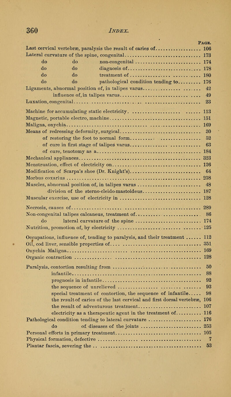 Page. Last cervical vertebrae, paralysis tlie result of caries of 106 Lateral curvature of the spine, congenital 173 do do non-congenital 174 do do diagnosis of 178 do do treatment of 180 do do pathological condition tending to 176 Ligaments, abnormal position of, in talipes varus 42 influence of, in talipes varus .... 49 Luxation, congenital 23 Machine for accumulating static electricity 113 Magnetic, portable electro, machine 151 Maligna, onychia 169 Means of redressing deformity, surgical 80 of restoring the foot to normal form 52 . of cure in first stage of talipes varus 63 of cure, tenotomy as a 184 Mechanical appliances 323 Menstruation, effect of electricity on 126 Modification of Scarpa's shoe (Dr. Knight's) 64 Morbus coxarius 258 Muscles, abnormal position of, in talipes varus 48 division of the sterno-cleido-mastoideus 187 Muscular exercise, use of electricity in 128 Necrosis, causes of 289 Non-congenital talipes calcaneus, treatment of 86 do lateral curvature of the spine , 174 Nutrition, promotion of, by electricity 125 Occupations, influence of, tending to paralysis, and their treatraent 112 Oil, cod liver, sensible properties of 351 Onychia Maligna 169 mic contraction 128 Paralysis, contortion resulting from 50 infantile 88 prognosis in infantile 92 the sequence of unrelieved 93 special treatment of contortion, the sequence of infantile 98 the result of caries of the last cervical and first dorsal vertebrae, 106 the result of adventurous treatraent 107 electricity as a therapeutic agent in the treatment of 116 Pathological condition tending to lateral curvature 176 do of diseases of the joints 253 Personal efforts in primary treatment 105 Physical formation, defective 7 Plantar fascia, severing the 53