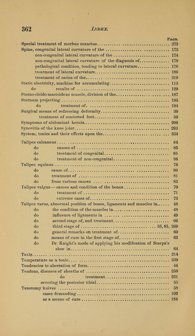 Page. Special treatment of morbus coxarius 373 Spine, congenital lateral curvature of the 173 non-congenital lateral curvature of the 174 non-congenital lateral curvature of the diagnosis of 178 pathological condition, tending to lateral curvature 176 treatment of lateral curvature 180 treatment of caries of the 819 Static electricity, machine for accumulating 113 do results of 129 Sterno-cleido-mastoideus muscle, division of the 187 Sternum projecting 193 do treatment of 194 Surgical means of redressing deformity 30 treatment of contorted feet 50 Symptoms of abdominal hernia 206 Synovitis of the knee joint 293 System, tonics and their effects upon the , 334 Talipes calcaneus 84 do causes of 85 do treatment of congenital 85 do treatment of non-congenital 86 Talipes equinus 76 do cause of 80 do treatment of 81 do from various causes 83 Talipes valgus — causes and condition of the bones 70 do treatment of 71 do extreme cases of 73 Talipes varus, abnormal position of bones, ligaments and muscles in 48 do the condition of the muscles in 48 do influence of ligaments in 49 do second stage of, and treatment 66 do third stage of 55, 65, 269 do general remarks on treatment of 60 do means of cure in the first stage of 63 do Dr. Knight's mode of applying his modification of Scarpa's shoe in 64 Taxis 214 Temperature as a tonic 339 Tendencies to aberration of form 44 Tendons, diseases of sheaths of 250 do - treatment 251 severing the posterior tibial 55 Tenotomy knives 58 cases demanding 102 as a means of cure 184