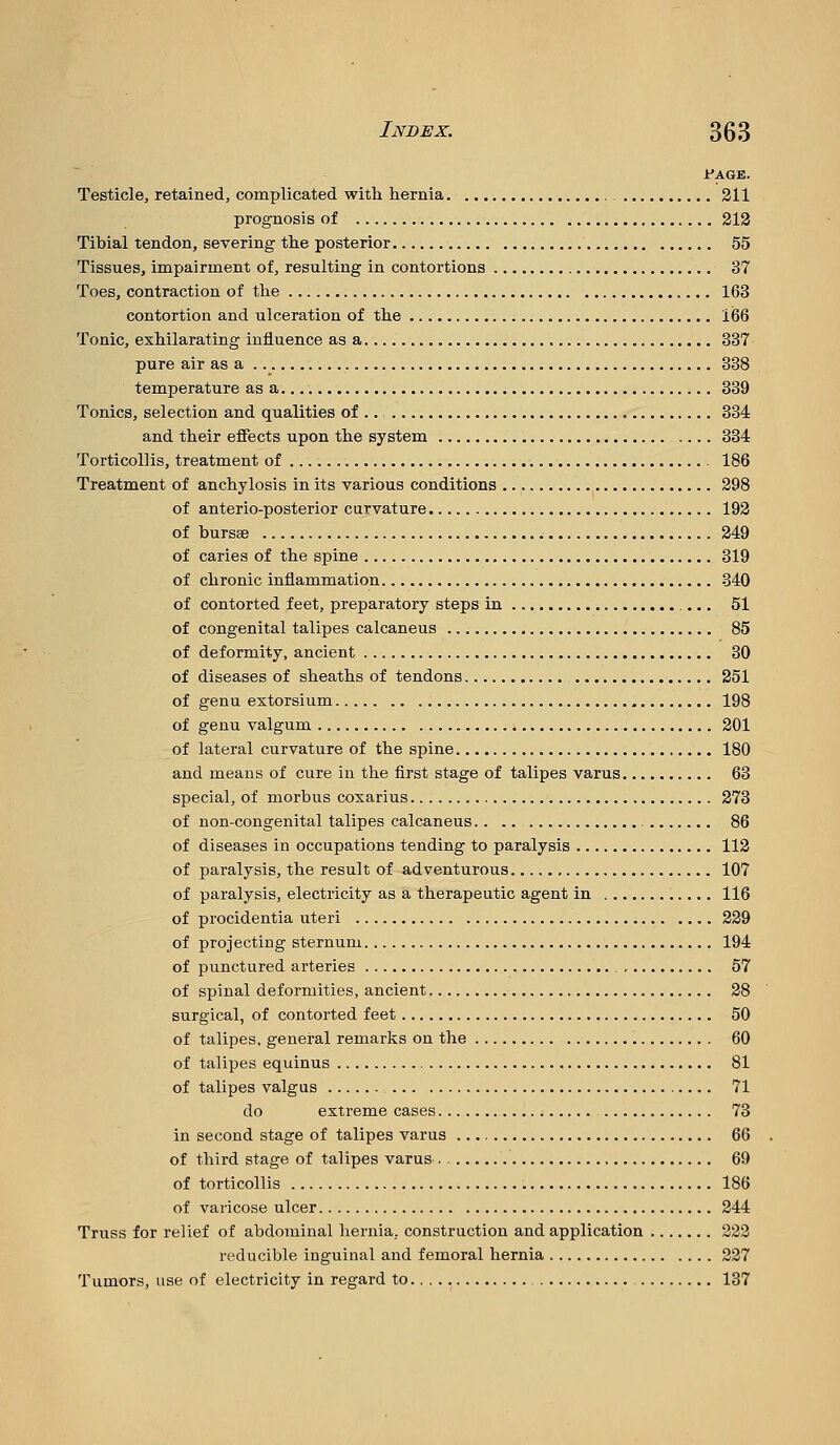 ir'AGE. Testicle, retained, complicated with hernia 311 prognosis of 213 Tibial tendon, severing the posterior 55 Tissues, impairment of, resulting in contortions 37 Toes, contraction of the 163 contortion and ulceration of the 166 Tonic, exhilarating influence as a 337 pure air as a 388 temperature as a 339 Tonics, selection and qualities of 334 and their effects upon the system 334 Torticollis, treatment of 186 Treatment of anchylosis in its various conditions 298 of anterio-posterior curvature 193 of bursae 249 of caries of the spine 319 of chronic inflammation 340 of contorted feet, preparatory steps in 51 of congenital talipes calcaneus 85 of deformity, ancient 30 of diseases of sheaths of tendons 351 of genu extorsium 198 of genu valgum 301 of lateral curvature of the spine 180 and means of cure in the first stage of talipes varus 63 special, of morbus coxarius 373 of non-congenital talipes calcaneus 86 of diseases in occupations tending to paralysis 113 of paralysis, the result of adventurous 107 of paralysis, electricity as a therapeutic agent in 116 of procidentia uteri 339 of projecting sternum 194 of punctured arteries 57 of spinal deformities, ancient 28 surgical, of contorted feet 50 of talipes, general remarks on the 60 of talipes equinus 81 of talipes valgus 71 do extreme cases 73 in second stage of talipes varus 66 of third stage of talipes varus 69 of torticollis 186 of varicose ulcer 244 Truss for relief of abdominal hernia, construction and application 222 reducible inguinal and femoral hernia 227 Tumors, use of electricity in regard to 137