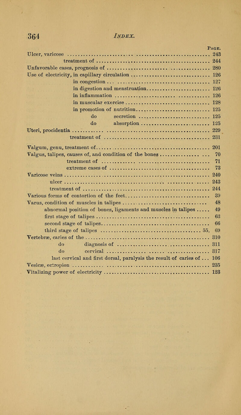 Page. Ulcer, varicose 243 treatment of 244 Unfavorable cases, prognosis of 280 Use of electricity, in capillary circulation 126 in congestion 127 in digestion and menstruation 126 in inflammation 126 in muscular exercise 128 in promotion of nutrition 125 do secretion 125 do absorption 125 Uteri, procidentia 229 treatment of 231 Valgum, genu, treatment of 201 Valgus, talipes, causes of, and condition of the bones 70 treatment of 71 extreme cases of 73 Varicose veins 240 ulcer 243 treatment of 244 Various forms of contortion of the feet 39 Varus, condition of muscles in talipes 48 abnormal position of bones, ligaments and muscles in talipes 49 first stage of talipes 68 second stage of talipes 66 third stage of talipes 55, 69 Vertebrae, caries of the 310 do diagnosis of 311 do cervical 317 last cervical and first dorsal, paralysis the result of caries of ... 106 Vesicae, ectropion 235 Vitalizing power of electricity 123