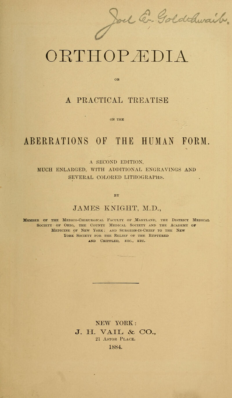 OETHOP^DIA OB A PRACTICAL TREATISE ABERRATIONS OF THE HUMAN FORM. A SECOND EDITION, MUCH ENLARGED, WITH ADDITIONAL ENGRAVINGS AND SEVERAL COLORED LITHOGRAPHS. BY JAMES KNIGHT, M.D., Mbmbek of the Medico-Chirukgical Faculty of .Maryland, the Distkict Medical Society of Ohio, the County Medical Society and the Academy of Medicine of New York : and Suegeon-in-Chief to the New YoEK Society for the Relief of the Ruptubed AND CbIPPLED, etc., ETC. NEW YOEK: J. II. VAIL & CO., 21 AsTOR Place. 1884.