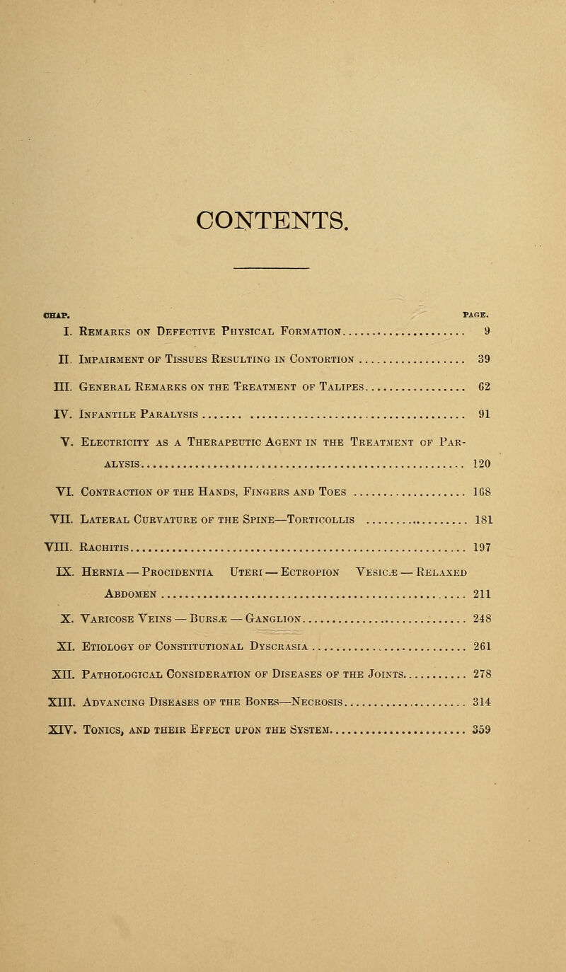 CONTENTS. OEAP. PAGE. I. Remarks on Dkfective Physical Formation 9 n Impairment op Tissues Resulting in Contortion 39 ni. General Remarks on the Treatment of Talipes C2 IV. Infantile Paralysis 91 V. Electricity as a Therapeutic Agent in the Treatment of Par- alysis 120 VI, Contraction of the Hands, Fingers and Toes 168 VII. Lateral Curvature of the Spine—Torticollis 181 Vm. Rachitis 197 IX. Hernia — Procidentia Uteri — Ectropion Vesic.e — Relaxed Abdomen . 211 X. Varicose Veins — Burs/e — Ganglion 248 XL Etiology of Constitutional Dyscrasia , 261 XH. Pathological Consideration of Diseases of the Joints 278 Xni. Advancing Diseases op the Bones—Necrosis 314 XIV. Tonics, and their Effect upon the Isystem 359