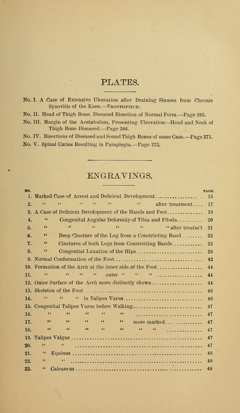 PLATES. No. I. A Case of Extensive Ulceration after Draining Sinuses from Clironic Synovitis of ttie Knee.—Frontispiece. No. II. Head of Thigh Bone, Diseased Bisection of Normal Form.—Page 265. No. III. Margin of the Acetabulum, Presenting Ulceration—Head and Neck of Thigh Bone Diseased.—Page 266. No. IV. Bisections of Diseased and Sound Thigh Bones of same Case.—Page.271. No. V. Spinal Caries Resulting in Paraplegia.—Page 273. EI^GEAYIlSraS. »0. PAGE. 1. Marked Case of Arrest and Deficient Development 15 2.       after treatment 17 3. A Case of Deficient Development of the Hands and Feet 19 4.  Congenital Angular Deformity of Tibia and Fibula 20 5.  '*     after treatm't 21 <J.  Deep Cincture of the Leg from a Constricting Band 22 7.  Cinctures of both Legs from Constricting Bands 23 8.  Congenital Luxation of the Hips 26 9. Normal Conformation of the Foot 42 10. Formation of the Arch at the inner side of the Foot - 44 11.     outer    44 12. Outer Surface of the Arch more distinctly shown 44 13. Skeleton of the Foot 46 14.    in Talipes Varus 46 15. Congenital Talipes Varus before Walking 47 26. *'  *' '*  47 17.      more marked 47 2g (' (I (( <' (I '< << 47 19. Talipes Valgus 47 UO.   47 21.  Equinus 48 22.   48 23.  Calcaneus 48