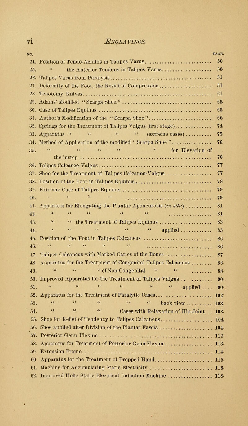 NO. PAGE. 24. Position of Tendo-Acliillis in Talipes Varus 50 25. '' tlie Anterior Tendons in Talipes Varus 50 26. Talipes Varus from Paralysis 51 27. Deformity of the Foot, the Result of Compression 51 28. Tenotomy Knives 61 29. Adams' Modified  Scarpa Shoe. 6S 30. Case of Talipes Equinus , 63 31. Author's Modification of the  Scarpa Shoe  66 32. Springs for the Treatment of Talipes Valgus (first stage) 74 33. Apparatus     (extreme cases) 75 34. Method of Application of the modified  Scarpa Shoe  76 35.      for Elevation of the instep 76 36. Talipes Calcaneo-Valgus 77 37. Shoe for the Treatment of Talipes Calcaneo-Valgus 77 38. Position of the Foot in Talipes Equinus 78 39. Extreme Case of Talipes Equinus 79' 40.   '■'  79 41. Apparatus for Elongating the Plantar Aponeurosis (in situ) 81 42.  '*    81 43.   the Treatment of Talipes Equinus 8a 44.      applied 8a 45. Position of the Foot in Talipes Calcaneus 86. 46.      8& 47. Talipes Calcaneus with Marked Caries of the Bones 8T 48. Apparatus for the Treatment of Congenital Talipes Calcaneus 88 49.    of Non-Congenital   88- 50. Improved Apparatus for-the Treatment of Talipes Valgus 90 51.       applied .... 90' 52. Apparatus for the Treatment of Paralytic Cases 102: 53.      back view loa 54.  '•  Cases with Relaxation of Hip-Joint .. lOa 55. Shoe for Relief of Tendency to Talipes Calcaneus 104 56. Shoe applied after Division of the Plantar Fascia 104 57. Posterior Genu Flexum 112' 58. Apparatus for Treatment of Posterior Genu Flexum 113- 59. Extension Frame i 114 60. Apparatus for the Treatment of Dropped Hand 115- 61. Machine for Accunmlating Static Electricity 116 62. Improved Holtz Static Electrical Induction Machine 118.