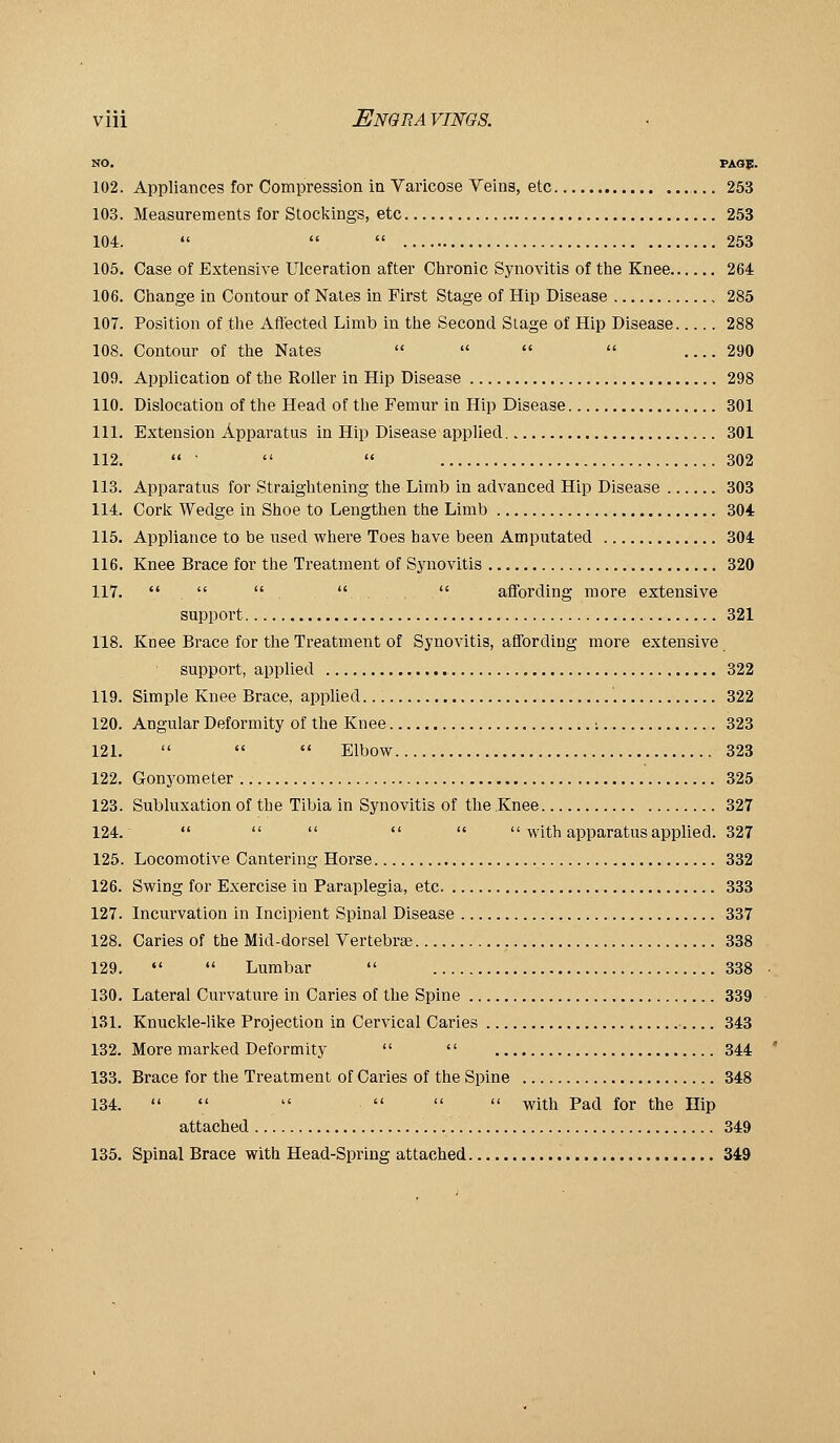 NO. PAGJ!. 102. Appliances for Compression in Varicose Veins, etc 253 103. Measurements for Stockings, etc 253 104.    253 105. Case of Extensive Ulceration after Chronic Synovitis of the Knee 264 106. Change in Contour of Nates in First Stage of Hip Disease 285 107. Position of the Aflected Limb in the Second Stage of Hip Disease 288 108. Contour of the Nates     290 109. Application of the Roller in Hip Disease 298 110. Dislocation of the Head of the Femur in Hip Disease 301 111. Extension Apparatus in Hip Disease applied 301 112.  ■   302 113. Apparatus for Straightening the Limb in advanced Hip Disease 303 114. Cork Wedge in Shoe to Lengthen the Limb 304 115. Appliance to be used where Toes have been Amputated 304 116. Knee Brace for the Treatment of Synovitis 320 117.    . .  affording more extensive support 321 118. Knee Brace for the Treatment of Synovitis, affording more extensive support, applied 322 119. Simple Knee Brace, applied '. 822 120. Angular Deformity of the Knee : 323 121.    Elbow 323 122. Gonyometer 325 123. Subluxation of the Tibia in Synovitis of the Knee 327 124.       with apparatus applied. 327 125. Locomotive Cantering Horse 332 126. Swing for Exercise in Paraplegia, etc 333 127. Incurvation in Incipient Spinal Disease 337 128. Caries of the Mid-dorsel Vertebrae 338 129.   Lumbar  338 130. Lateral Curvature in Caries of the Spine 339 131. Knuckle-like Projection in Cervical Caries ■ 343 132. More marked Deformity   344 133. Brace for the Treatment of Caries of the Spine 348 134.       with Pad for the Hip attached 349 135. Spinal Brace with Head-Spring attached 349