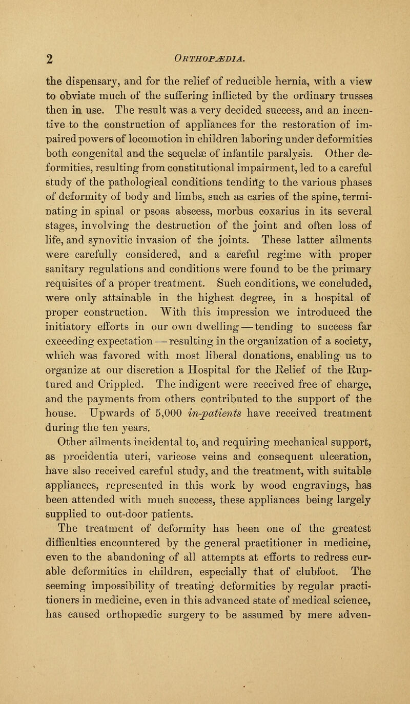 tlie dispensary, and for the relief of reducible hernia, with a view to obviate much of the suffering inflicted by the ordinary trusses then in use. The result was a very decided success, and an incen- tive to the construction of appliances for the restoration of im- paired powers of locomotion in children laboring under deformities both congenital and the sequelae of infantile paralysis. Other de- formities, resulting from constitutional impairment, led to a careful study of the pathological conditions tendiilg to the various phases of deformity of body and limbs, such as caries of the spine, termi- nating in spinal or psoas abscess, morbus coxarius in its several stages, involving the destruction of the joint and often loss of life, and synovitic invasion of the joints. These latter ailments were carefully considered, and a careful regime with proper sanitary regulations and conditions were found to be the primary requisites of a proper treatment. Such conditions, we concluded, were only attainable in the highest degree, in a hospital of proper construction. With this impression we introduced the initiatory efforts in our own dwelling — tending to success far exceeding expectation —resulting in the organization of a society, which was favored with most liberal donations, enabling us to organize at our discretion a Hospital for the Relief of the Rup- tured and Crippled. The indigent were received free of charge, and the payments from others contributed to the support of the house. Upwards of 5,000 in-joatients have received treatment during the ten years. Other ailments incidental to, and requiring mechanical support, as procidentia uteri, varicose veins and consequent ulceration, have also received careful study, and the treatment, with suitable appliances, represented in this work by wood engravings, has been attended with much success, these appliances being largely supplied to out-door patients. The treatment of deformity has been one of the greatest difiiculties encountered by the general practitioner in medicine, even to the abandoning of all attempts at efforts to redress cur- able deformities in children, especially that of clubfoot. The seeming impossibility of treating deformities by regular practi- tioners in medicine, even in this advanced state of medical science, has caused orthopaedic surgery to be assumed by mere adven^