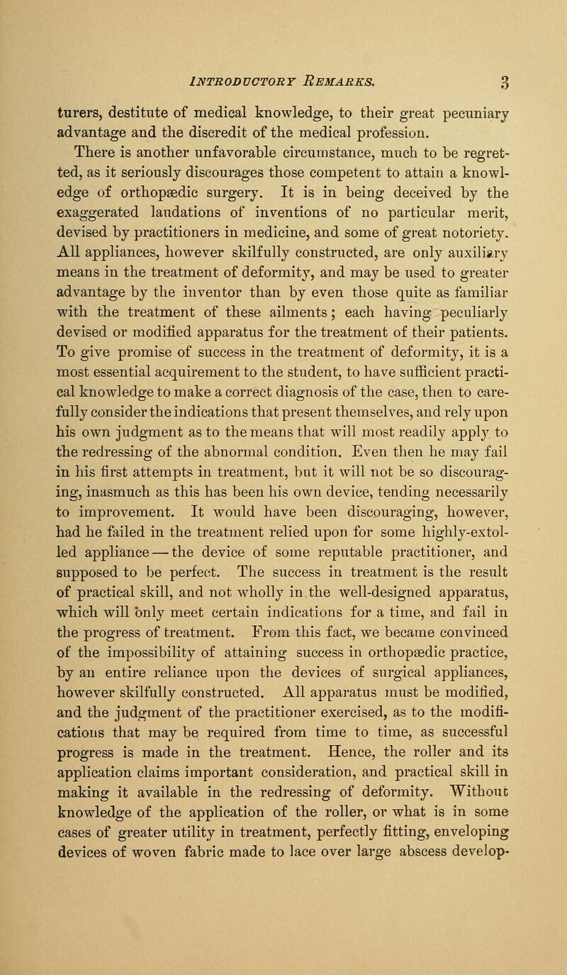 turers, destitute of medical knowledge, to their great pecuniary advantage and the discredit of the medical profession. There is another unfavorable circumstance, much to be regret- ted, as it seriously discourages those competent to attain a knowl- edge of orthopaedic surgery. It is in being deceived by the exaggerated laudations of inventions of no particular merit, devised by practitioners in medicine, and some of great notoriety. All appliances, however skilfully constructed, are only auxiliary means in the treatment of deformity, and may be used to greater advantage by the inventor than by even those quite as familiar with the treatment of these ailments; each having peculiarly devised or modified apparatus for the treatment of their patients. To give promise of success in the treatment of deformity, it is a most essential acquirement to the student, to have sufficient practi- cal knowledge to make a correct diagnosis of the case, then to care- fully consider the indications that present themselves, and rely upon his own judgment as to the means that will most readily apply to the redressing of the abnormal condition. Even then he may fail in his first attempts in treatment, but it will not be so discourag- ing, inasmuch as this has been his own device, tending necessarily to improvement. It would have been discouraging, however, had he failed in the treatment relied upon for some highly-extol- led appliance — the device of some reputable practitioner, and supposed to be perfect. The success in treatment is the result of practical skill, and not wholly in the well-designed apparatus, which will only meet certain indications for a time, and fail in the progress of treatment. From this fact, we became convinced of the impossibility of attaining success in orthopsedic practice, by an entire reliance upon the devices of surgical appliances, however skilfully constructed. All apparatus must be modified, and the judgment of the practitioner exercised, as to the modifi- cations that may be required from time to time, as successful progress is made in the treatment. Hence, the roller and its application claims important consideration, and practical skill in making it available in the redressing of deformity. Without knowledge of the application of the roller, or what is in some cases of greater utility in treatment, perfectly fitting, enveloping devices of woven fabric made to lace over large abscess develop-