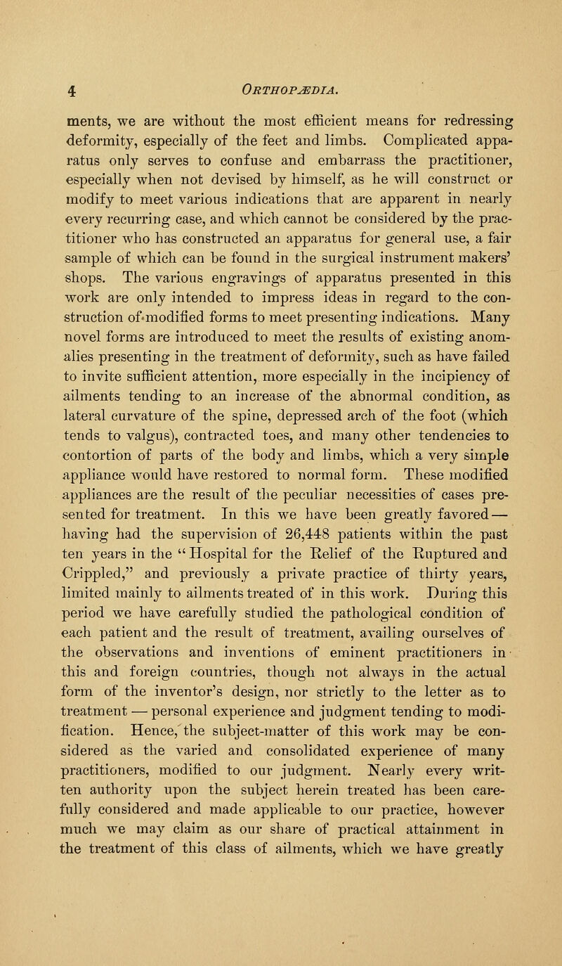 ments, we are without the most efficient means for redressing deformity, especially of the feet and limbs. Complicated appa- ratus only serves to confuse and embarrass the practitioner, especially when not devised by himself, as he will construct or modify to meet various indications that are apparent in nearly every recurring case, and which cannot be considered by the prac- titioner who has constructed an apparatus for general use, a fair sample of which can be found in the surgical instrument makers' shops. The various engravings of apparatus presented in this work are only intended to impress ideas in regard to the con- struction of-modified forms to meet presenting indications. Many novel forms are introduced to meet the results of existing anom- alies presenting in the treatment of deformity, such as have failed to invite sufficient attention, more especially in the incipiency of ailments tending to an increase of the abnormal condition, as lateral curvature of the spine, depressed arch of the foot (which tends to valgus), contracted toes, and many other tendencies to contortion of parts of the body and limbs, which a very simple appliance would have restored to normal form. These modified appliances are the result of tlie peculiar necessities of cases pre- sented for treatment. In this we have been greatly favored — having had the supervision of 26,448 patients within the past ten years in the  Hospital for the Kelief of the Ruptured and Crippled, and previously a private practice of thirty years, limited mainly to ailments treated of in this work. During this period we have carefully studied the pathological condition of each patient and the i-esult of treatment, availing ourselves of the observations and inventions of eminent practitioners in this and foreign countries, though not always in the actual form of the inventor's design, nor strictly to the letter as to treatment — personal experience and judgment tending to modi- fication. Hence,'the subject-matter of this w^ork may be con- sidered as the varied and consolidated experience of many practitioners, modified to our judgment. Nearly every writ- ten authority upon the subject herein treated has been care- fully considered and made applicable to our practice, however much we may claim as our share of practical attainment in the treatment of this class of ailments, which we have greatly
