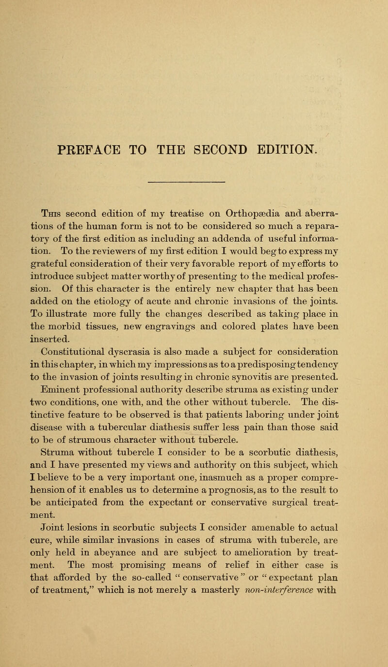 PREFACE TO THE SECOND EDITION. This second edition of my treatise on Orthopsedia and aberra- tions of the human form is not to be considered so much a repara- tory of the first edition as including an addenda of useful informa- tion. To the reviewers of my first edition I would beg to express my grateful consideration of their very favorable report of my efforts to introduce subject matter worthy of presenting to the medical profes- sion. Of this character is the entirely new chapter that has been added on the etiology of acute and chronic invasions of the joints. To illustrate more fully the changes described as taking place in the morbid tissues, new engravings and colored plates have been inserted. Constitutional dyscrasia is also made a subject for consideration in this chapter, in which my impressions as to a predisposing tendency to the invasion of joints resulting in chronic synovitis are presented. Eminent professional authority describe struma as existing under two conditions, one with, and the other without tubercle. The dis- tiactive feature to be observed is that patients laboring under joint disease with a tubercular diathesis suffer less pain than those said to be of strumous character without tubercle. Struma without tubercle I consider to be a scorbutic diathesis, and I have presented my views and authority on this subject, which I believe to be a very important one, inasmuch as a proper compre- hension of it enables us to determine a prognosis, as to the result to be anticipated from the expectant or conservative sro-gical treat- ment. Joint lesions in scorbutic subjects I consider amenable to actual cure, while similar invasions in cases of struma with tubercle, are only held in abeyance and are subject to amelioration by treat- ment. The most promising means of rehef in either case is that afforded by the so-called  conservative  or  expectant plan of treatment, which is not merely a masterly non-interference with