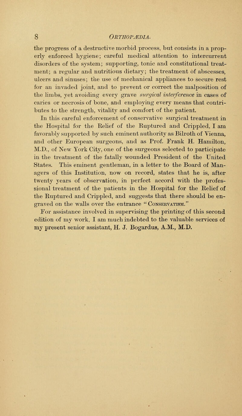 the progress of a destructive morbid process, but consists in a prop- erly enforced hygiene; careful medical attention to intercurrent disorders of the system; supporting, tonic and constitutional treat- ment; a regular and nutritious dietary; the treatment of abscesses, ulcers and sinuses; the use of mechanical appliances to secure rest for an invaded joint, and to prevent or correct the malposition of the limbs, yet avoiding every gi*ave surgical interference in cases of caries or necrosis of bone, and employing every means that contri- butes to the strength, vitality and comfort of the patient. In this careful enforcement of conservative surgical treatment in the Hospital for the Relief of the Ruptured and Crippled, I am. favorably supported by such eminent authority as Bilroth of Vienna, and other European surgeons, and as Prof. Frank H. Hamilton, M.D., of New York City, one of the sui-geons selected to participate in the treatment of the fatally wounded President of the United States. This eminent gentleman, in a letter to the Board of Man- agers of this Institution, now on record, states that he is, after twenty years of observation, in perfect accord with the profes- sional treatment of the patients in the Hospital for the Relief of the Ruptured and Crippled, and suggests that there should be en- graved on the walls over the entrance  Conservatism. For assistance involved in supervising the printing of this second edition of my work, I am much indebted to the valuable services of my present senior assistant, H. J. Bogardus, A.M., M.D.