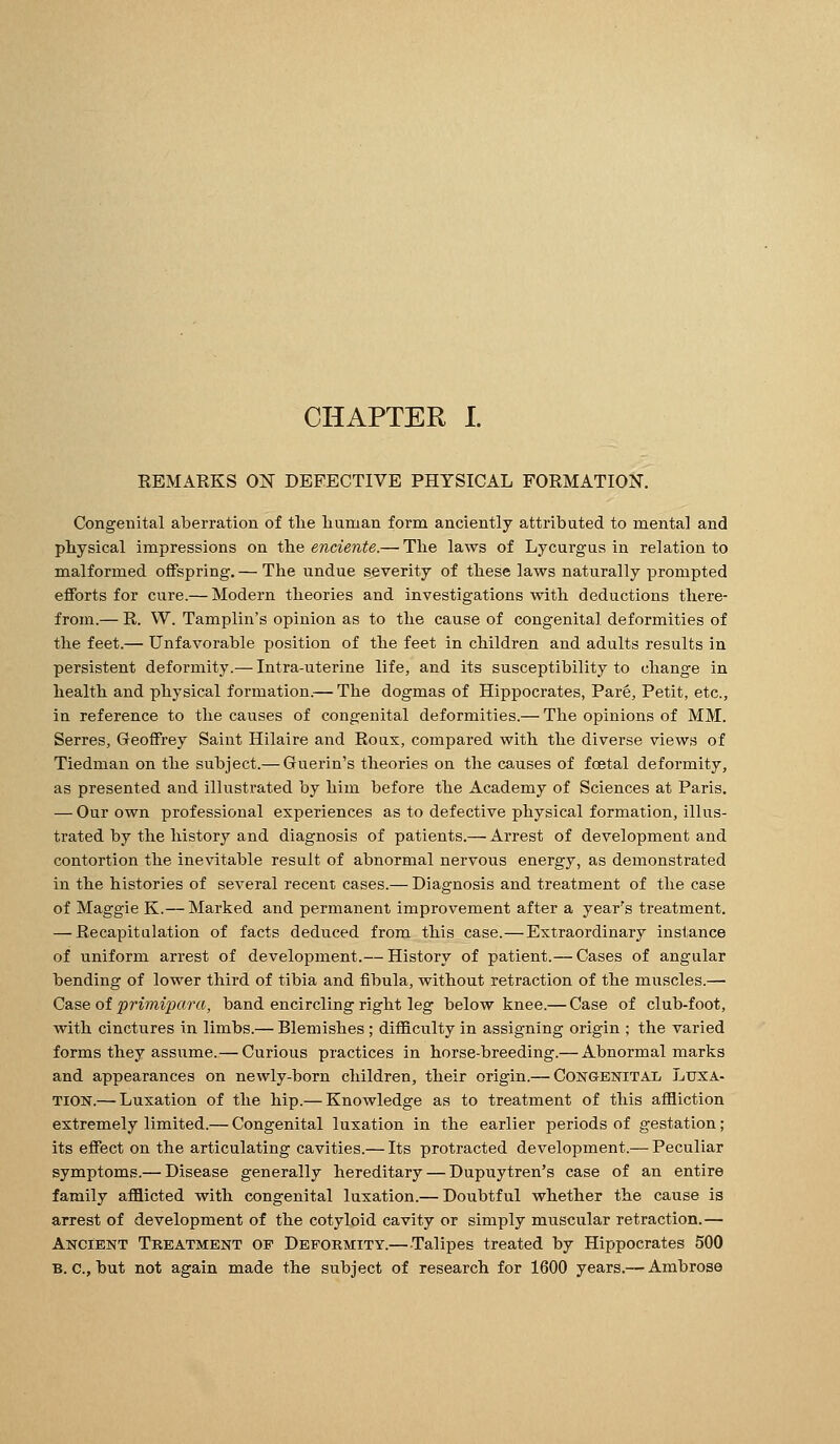 CHAPTER I. REMARKS ON DEFECTIVE PHYSICAL FORMATION. Congenital aberration of tlie liuman form anciently attributed to mental and physical impressions on the enciente.— The laws of Lycurgas in relation to malformed offspring. — The undue severity of these laws naturally prompted efforts for cure.— Modern theories and investigations with deductions there- from.— R. W. Tamplin's opinion as to the cause of congenital deformities of the feet.— Unfavorable position of the feet in children and adults results in persistent deformity.— Intra-uterine life, and its susceptibility to change in health and physical formation.— The dogmas of Hippocrates, Par6, Petit, etc., in reference to the causes of congenital deformities.— The opinions of MM. Serres, Geoffrey Saint Hilaire and Roux, compared with the diverse views of Tiedman on the subject.— Guerin's theories on the causes of foetal deformity, as presented and illusti-ated by him before the Academy of Sciences at Paris. — Our own professional experiences as to defective physical formation, illus- trated by the history and diagnosis of patients.— Arrest of development and contortion the inevitable result of abnormal nervous energy, as demonstrated in the histories of several recent cases.— Diagnosis and treatment of the case of Maggie K.— Marked and permanent improvement after a year's treatment. — Recapitulation of facts deduced from this case.—Extraordinary instance of uniform arrest of development.— History of patient.— Cases of angular bending of lower third of tibia and fibula, without retraction of the muscles.—■ Csiseoi primipara, band encircling right leg below knee.— Case of club-foot, with cinctures in limbs.— Blemishes ; difficulty in assigning origin ; the varied forms they assume.— Curious practices in horse-breeding.— Abnormal marks and appearances on newly-born children, their origin.— Congenital Luxa- tion.— Luxation of the hip.— Knowledge as to treatment of this affliction extremely limited.— Congenital luxation in the earlier periods of gestation; its effect on the articulating cavities.— Its protracted development.— Peculiar symptoms.— Disease generally hereditary — Dupuytren's case of an entire family afflicted with congenital luxation.— Doubtful whether the cause is arrest of development of the cotyloid cavity or simply muscular retraction.— Ancient Treatment op Deformity.—-Talipes treated by Hippocrates 500 B. c, but not again made the subject of research for 1600 years.— Ambrose