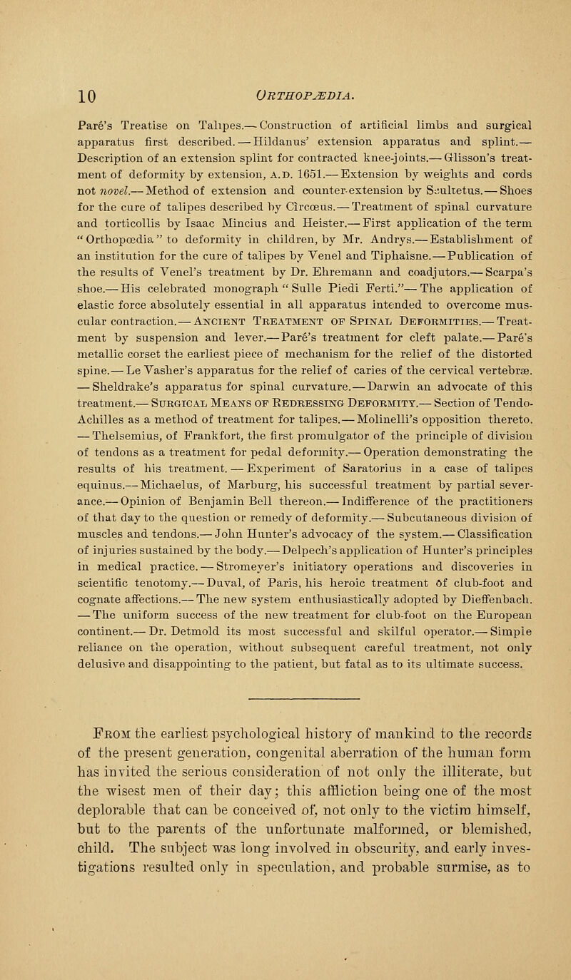 Park's Treatise on Talipes.—-Construction of artificial limbs and surgical apparatus first described. — Hildanus' extension apparatus and splint.— Description of an extension splint for contracted knee-joints.— Glisson's treat- ment of deformity by extension, A.D. 1651.— Extension by weights and cords not novel.— Method of extension and counter-extension by S;;ultetus.—Slioes for the cure of talipes described by Circceus.—Treatment of spinal curvature and torticollis by Isaac Mincius and Heister.— First application of the term  Orthopoedia  to deformity in children, by Mr. Andrys.— Establishment of an institution for the cure of talipes by Venel and Tiphaisne.—Publication of the results of Venel's treatment by Dr. Ehremann and coadjutors.— Scarpa's shoe.— His celebrated monograph  Sulle Piedi Ferti.— The application of elastic force absolutely essential in all apparatus intended to overcome mus- cular contraction.— Ancient Treatment op Spinal Deformities.— Treat- ment by suspension and lever.— Park's treatment for cleft palate.— Pare's metallic corset the earliest piece of mechanism for the relief of the distorted spine.—Le Vasher's apparatus for the relief of caries of the cervical vertebrae. — Sheldrake's apparatus for spinal curvature.—Darwin an advocate of this treatment.— Surgical Means of Redressing- Deformity.— Section of Tendo- Achilles as a method of treatment for talipes.—Molinelli's opposition thereto. — Thelsemius, of Frankfort, the first promulgator of the principle of division of tendons as a treatment for pedal deformity.— Operation demonstrating the results of his treatment. — Experiment of Saratorius in a case of talipes equinus.— Michaelus, of Marburg, his successful treatment by partial sever- ance.^— Opinion of Benjamin Bell thereon.— Indifference of the practitioners of that day to the question or remedy of deformity.— Subcutaneous division of muscles and tendons.— John Hunter's advocacy of the system.— Classification of injuries sustained by the body.— Delpech's application of Hunter's principles in medical practice. — Stromeyer's initiatory operations and discoveries in scientific tenotomy.— Duval, of Paris, his heroic treatment Of club-foot and cognate affections.— The new system enthusiastically adopted by Dieffenbach. — The uniform success of the new treatment for club-foot on the European continent.— Dr. Detmold its most successful and skilful operator.— Simple reliance on the operation, without subsequent careful treatment, not only delusive and disappointing to the patient, but fatal as to its ultimate success. Feom the earliest psychological history of mankind to the records of the present generation, congenital aberration of the hnman form has invited the serious consideration of not only the illiterate, but the wisest men of their day; this affliction being one of the most deplorable that can be conceived of, not only to the victim himself, but to the parents of the unfortunate malformed, or blemished, child. The subject was long involved iu obscurity, and early inves- tigations resulted only in speculation, and probable surmise, as to