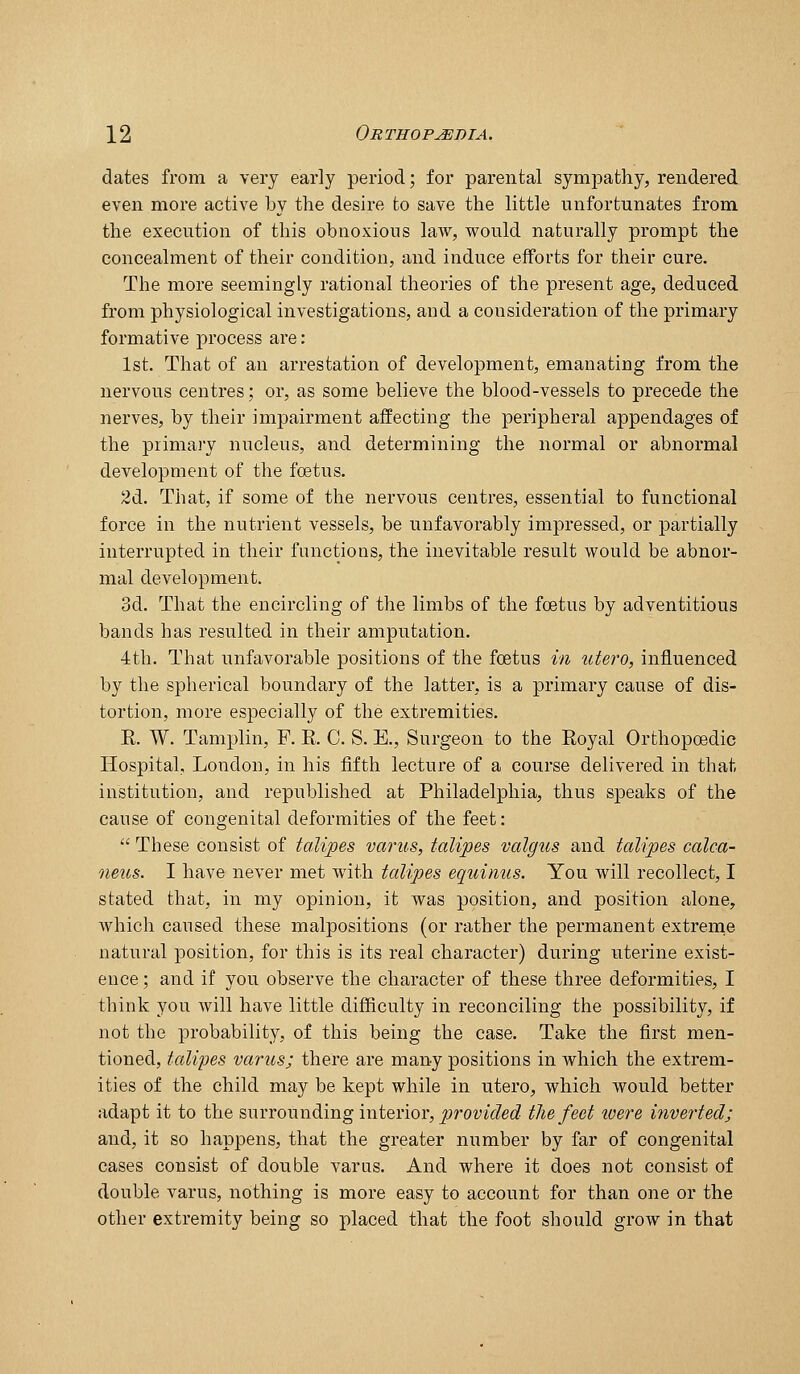 dates from a very early period; for parental sympathy, rendered even more active by the desire to save the little unfortunates from the execution of this obnoxious law, would naturally prompt the concealment of their condition, and induce efforts for their cure. The more seemingly rational theories of the present age, deduced from physiological investigations, and a consideration of the primary formative j)rocess are: 1st. That of an arrestation of development, emanating from the nervous centres; or, as some believe the blood-vessels to precede the nerves, by their impairment affecting the peripheral appendages of the piimaiy nucleus, and determining the normal or abnormal development of the foetus. 2d. That, if some of the nervous centres, essential to functional force in the nutrient vessels, be unfavorably impressed, or partially interrupted in their functions, the inevitable result would be abnor- mal development. 3d. That the encircling of the limbs of the foetus by adventitious bands has resulted in their amputation. •4th. That unfavorable positions of the foetus in utero, influenced by the spherical boundary of the latter, is a primary cause of dis- tortion, more especially of the extremities. E. W. Tamplin, F. E. C. S. E., Surgeon to the Eoyal Orthopoedic Hospital, London, in his fifth lecture of a course delivered in that institution, and republished at Philadelphia, thus sj)eaks of the cause of congenital deformities of the feet:  These consist of talipes varus, talipes valgus and talipes calca- neus. I have never met with talipes equinus. You will recollect, I stated that, in my opinion, it was position, and position alone, which caused these malpositions (or rather the permanent extreme natural position, for this is its real character) during uterine exist- ence ; and if you observe the character of these three deformities, I think you will have little difficulty in reconciling the possibility, if not the probability, of this being the case. Take the first men- tioned, talipes varus; there are many positions in Avhich the extrem- ities of the child may be kept while in utero, which would better adapt it to the surrounding interior, jyroz^tV^et^ the feet loere inverted; and, it so happens, that the greater number by far of congenital cases consist of double varus. And where it does not consist of double varus, nothing is more easy to account for than one or the other extremity being so placed that the foot should grow in that