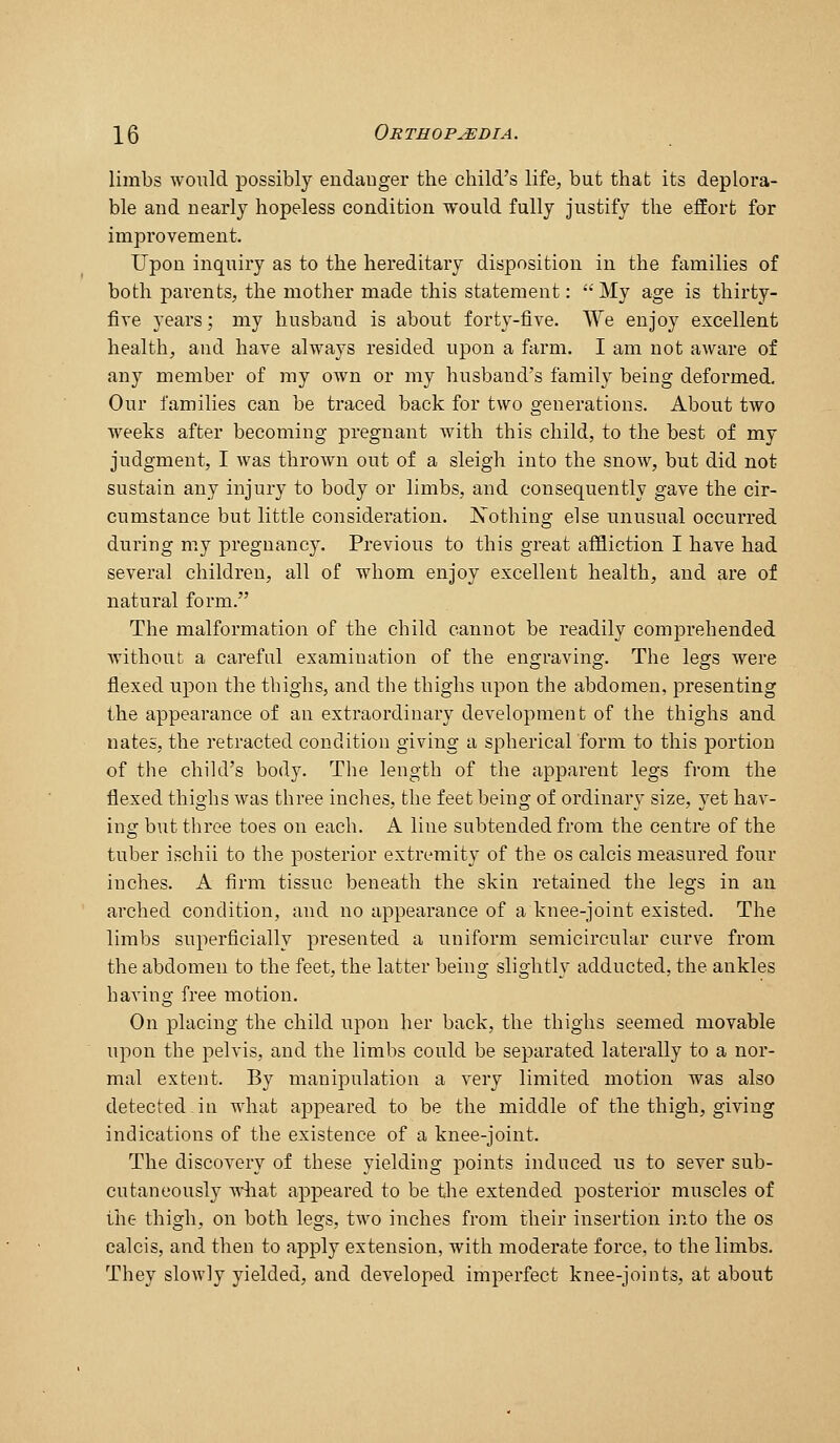 limbs would possibly endanger the child's life, but that its deplora- ble and nearly hopeless condition would fully justify the effort for improvement. Upon inquiry as to the hereditary disposition in the families of both parents, the mother made this statement: My age is thirty- five years; my husband is about forty-five. We enjoy excellent health, and have always resided upon a farm. I am not aware of any member of my own or my husband's family being deformed. Our families can be traced back for two generations. About two weeks after becoming pregnant with this child, to the best of my judgment, I was thrown out of a sleigh into the snow, but did not sustain any injury to body or limbs, and consequently gave the cir- cumstance but little consideration. Xothing else unusual occurred during my pregnancy. Previous to this great affliction I have had several children, all of whom enjoy excellent health, and are of natural form. The malformation of the child cannot be readily comprehended without a careful examination of the engraving. The legs were flexed upon the thighs, and the thighs upon the abdomen, presenting the appearance of an extraordinary development of the thighs and nates, the retracted condition giving a spherical form to this portion of the child's body. The length of the apparent legs fiom the flexed thighs was three inches, the feet being of ordinary size, yet hav- ing but three toes on each. A line subtended from the centre of the tuber ischii to the posterior extremity of the os calcis measured four inches. A firm tissue beneath the skin retained the legs in an arched condition, and no appearance of a knee-joint existed. The limbs superficially presented a uniform semicircular curve from the abdomen to the feet, the latter being slightly adducted, the ankles having free motion. On placing the child upon her back, the thighs seemed movable upon the pelvis, and the limbs could be separated laterally to a nor- mal extent. By manipulation a very limited motion was also detected in what aj^peared to be the middle of the thigh, giving indications of the existence of a knee-joint. The discovery of these yielding points induced us to sever sub- cutanoously what appeared to be the extended posterior muscles of the thigh, on both legs, two inches from their insertion into the os calcis, and then to apply extension, with moderate force, to the limbs. They slowly yielded, and developed imperfect knee-joints, at about