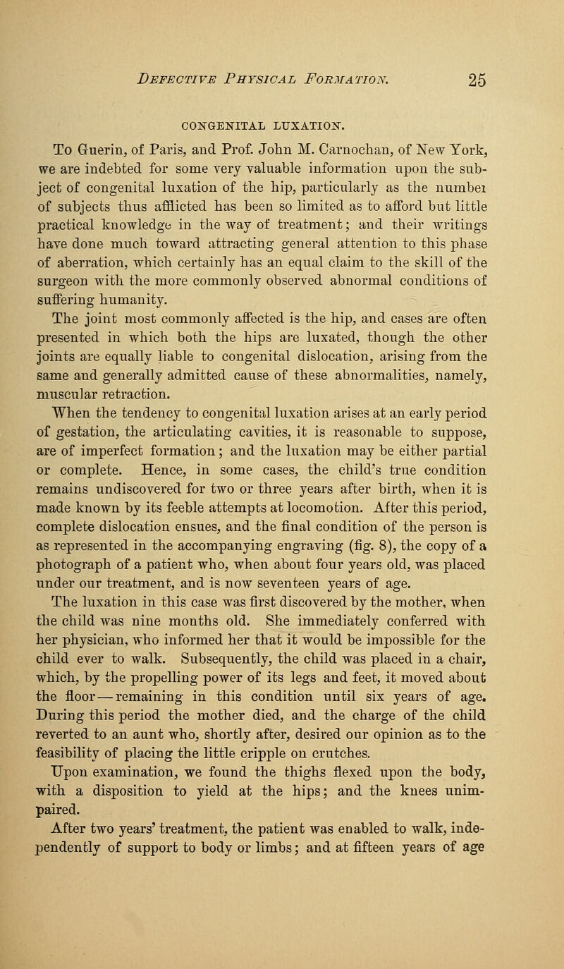 COISTGEKITAL LUXATIOI^. To Guerin, of Paris, and Prof. John M. Carnochan, of New York, we are indebted for some very valuable information upon the sub- ject of congenital luxation of the hip, particularly as the numbei of subjects thus afflicted has been so limited as to aflford but little practical knowledge in the way of treatment; and their writings have done much toward attracting general attention to this phase of aberration, which certainly has an equal claim to the skill of the surgeon with the more commonly observed abnormal conditions of suffering humanity. The joint most commonly affected is the hip, and cases are often presented in which both the hips are luxated, though the other joints are equally liable to congenital dislocation, arising from the same and generally admitted cause of these abnormalities, namely, muscular retraction. When the tendency to congenital luxation arises at an early period of gestation, the articulating cavities, it is reasonable to suppose, are of imperfect formation; and the luxation may be either partial or complete. Hence, in some cases, the child's true condition remains undiscovered for two or three years after birth, when it is made known by its feeble attempts at locomotion. After this period, complete dislocation ensues, and the final condition of the person is as represented in the accompanying engraving (fig. 8), the copy of a photograph of a patient who, when about four years old, was placed under our treatment, and is now seventeen years of age. The luxation in this case was first discovered by the mother, when the child was nine months old. She immediately conferred with her physician, who informed her that it would be impossible for the child ever to walk. Subsequently, the child was placed in a chair, which, by the propelling power of its legs and feet, it moved about the floor—remaining in this condition until six years of age. During this period the mother died, and the charge of the child reverted to an aunt who, shortly after, desired our opinion as to the feasibility of placing the little cripple on crutches. Upon examination, we found the thighs flexed upon the body, with a disposition to yield at the hips; and the knees unim- paired. After two years' treatment, the patient was enabled to walk, inde- pendently of support to body or limbs; and at flfteen years of age