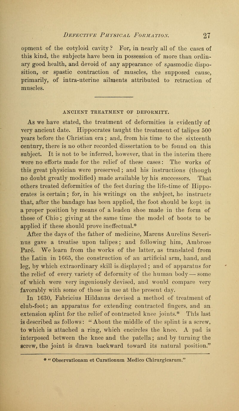 opment of the cotyloid cavity ? For, in nearly all of the cases of this kind, the subjects have been in possession of more than ordin- ary good health, and devoid of any appearance of spasmodic dispo- sition, or spastic contraction of muscles, the supposed cause, primarily, of intra-uterine ailments attributed to retraction of muscles. ANCIEKT TEEATMENT OF DEFORMITY. As we have stated, the treatment of deformities is evidently of very ancient date. Hippocrates taught the treatment of talipes 500 years before the Christian era; and, from his time to the sixteenth century, there is no other recorded dissertation to be found on this subject. It is not to be inferred, however, that in the interim there were no efforts made for the relief of these cases: The works of this great physician were preserved; and his instructions (though no doubt greatly modified) made available by his successors. That others treated deformities of the feet during the life-time of Hippo- crates is certain; for, in his writings on the subject, he instructs that, after the bandage has been applied, the foot should be kept in a proper position by means of a leaden shoe made in the form of those of Ohio; giving at the same time the model of boots to be applied if these should prove ineffectual.* After the days of the father of medicine, Marcus Aurelius Severi- nus gave a treatise upon talipes; and following him, Ambrose Pare. We learn from the works of the latter, as translated from the Latin in 1665, the construction of an artificial arm, hand, and leg, by which extraordinary skill is displayed; and of a]3paratus for the relief of every variety of deformity of the human body — some of which were very ingeniously devised, and would compare very favorably with some of those in use at the present day. In 1630, Fabricius Hildanus devised a method of treatment of club-foot; an apparatus for extending contracted fingers, and an extension splint for the relief of contracted knee joints.* This last is described as follows: About the middle of the splint is a screw, to which is attached a ring, which encircles the knee. A pad is interposed between the knee and the patella; and by turning the screw, the joint is drawn backward toward its natural position. *  Observationam et Curationum Medico Chirurgicarum.'-