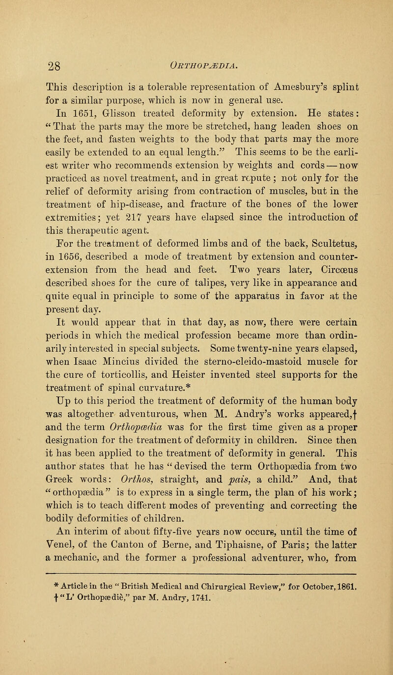 This description is a tolerable representation of Amesbnry's splint for a similar purpose, which is now in general use. In 1651, Glisson treated deformity by extension. He states:  That the parts may the more be stretched, hang leaden shoes on the feet, and fasten weights to the body that parts may the more easily be extended to an equal length. This seems to be the earli- est writer who recommends extension by weights and cords — now practiced as novel treatment, and in great repute; not only for the relief of deformity arising from contraction of muscles, but in the treatment of hip-disease, and fracture of the bones of the lower extremities; yet 217 years have elapsed since the introduction of this therapeutic agent. For the treatment of deformed limbs and of the back, Scultetus, in 1656, described a mode of treatment by extension and counter- extension from the head and feet. Two years later, Circoeus described shoes for the cure of talipes, very like in appearance and quite equal in principle to some of the apparatus in favor at the present day. It would appear that in that day, as now, there were certain periods in which the medical profession became more than ordin- arily interested in special subjects. Some twenty-nine years elapsed, when Isaac Mincius divided the sterno-cleido-mastoid muscle for the cure of torticollis, and Heister invented steel supports for the treatment of spinal curvature.* Up to this period the treatment of deformity of the human body was altogether adventurous, when M. Andry's works appeared,! and the term Ortliopmdia was for the first time given as a proper designation for the treatment of deformity in children. Since then it has been applied to the treatment of deformity in general. This author states that he has  devised the term Orthopsedia from two Greek Avords: Orthos, straight, and pais, a child. And, that  orthopsedia  is to express in a single term, the plan of his work; which is to teach different modes of preventing and correcting the bodily deformities of children. An interim of about fifty-five years now occurs, until the time of Venel, of the Canton of Berne, and Tiphaisne, of Paris; the latter a mechanic, and the former a professional adventurer, who, from * Article in the British Medical and Chirurgical Eeview, for October, 1861, tL' Orthopaedie, par M. Andry, 1741.