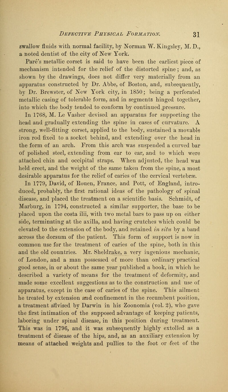 Bwallow fluids with normal facility, by Norman W. Kingsley, M. D., a noted dentist of the city of New York. Fare's metallic corset is said to have been the earliest piece of mechanism intended for the relief of the distorted spine; and, as shown by the drawings, does not differ very materially from an apparatus constructed by Dr. Abbe, of Boston, and, subsequently, by Dr. Brewster, of New York city, in 1850; being a perforated metallic casing of tolerable form, and in segments hinged together, into which the body tended to conform by continued .pressure. In 1768, M. Le Vasher devised an apparatus for supporting the head and gradually extending the spine in cases of curvature. A strong, well-fitting corset, applied to the body, sustained a movable iron rod fixed to a socket behind, and extending over the head in the form of an arch. From this arch was suspended a curved bar of polished steel, extending from ear to ear, and to which were attached chin and occipital straps. When adjusted, the head was held erect, and the weight of the same taken from the spine, a most desirable apparatus for the relief of caries of the cervical vertebrae. In 1779, David, of Eouen, France, and Pott, of England, intro- duced, probably, the first rational ideas of the pathology of spinal disease, and placed the treatment on a scientific basis. Schmidt, of Marburg, in 1794, constructed a similar supporter, the base to be placed upon the costa ilii, with two metal bars to pass up on either side, terminating at the axilla, and having crutches which could be elevated to the extension of the body, and retained in situ by a band across the dorsum of the patient. This form of support is now in common use for the treatment of caries of the spine, both in this and the old countries. Mr. Sheldrake, a very ingenious mechanic, of London, and a man possessed of more than ordinary practical good sense, in or about the same year published a book, in which he described a variety of means for the treatment of deformity, and made some excellent suggestions as to the construction and use of apparatus, except in the case of caries of the spine. This ailment he treated by extension and confinement in the recumbent position, a treatment advised by Darwin in his Zoonomia (vol. 2), who gave the first intimation of the supposed advantage of keeping patients, laboring under spinal disease, in this position during treatment. This was in 1796, and it was subsequently highly extolled as a treatment of disease of the hips, and, as an auxiliary extension by means of attached weights and pullies to the foot or feet of the