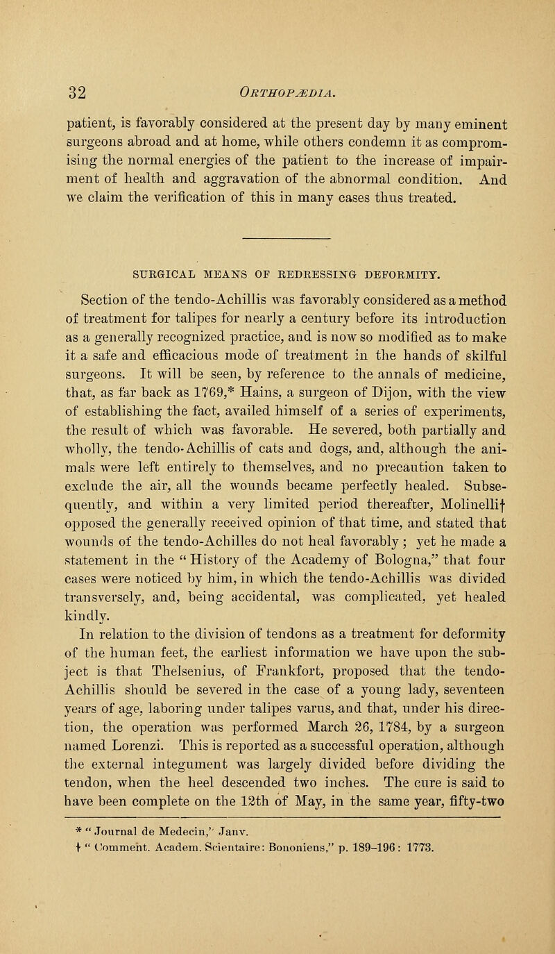 patient, is favorably considered at the present day by many eminent surgeons abroad and at home, while others condemn it as comprom- ising the normal energies of the patient to the increase of impair- ment of health and aggravation of the abnormal condition. And we claim the verification of this in many cases thus treated. SURGICAL MEANS OF REDRESSING DEFORMITY. Section of the tendo-Achillis was favorably considered as a method of treatment for talipes for nearly a century before its introduction as a generally recognized practice, and is now so modified as to make it a safe and efficacious mode of treatment in the hands of skilful surgeons. It will be seen, by reference to the annals of medicine, that, as far back as 1769,* Hains, a surgeon of Dijon, with the view of establishing the fact, availed himself of a series of experiments, the result of which was favorable. He severed, both partially and wholly, the tendo-Achillis of cats and dogs, and, although the ani- mals were left entirely to themselves, and no precaution taken to exclude the air, all the wounds became perfectly healed. Subse- quently, and within a very limited period thereafter, Molinellif opposed the generally received opinion of that time, and stated that wounds of the tendo-Achilles do not heal favorably; yet he made a statement in the  History of the Academy of Bologna, that four cases were noticed by him, in which the tendo-Achillis was divided transversely, and, being accidental, was complicated, yet healed kindly. In relation to the division of tendons as a treatment for deformity of the human feet, the earliest information we have upon the sub- ject is that Thelsenius, of Frankfort, proposed that the tendo- Achillis should be severed in the case of a young lady, seventeen years of age, laboring under talipes varus, and that, under his direc- tion, the operation was performed March 26, 1784, by a surgeon named Lorenzi. This is reported as a successful operation, although tlie external integument was largely divided before dividing the tendon, when the heel descended two inches. The cure is said to have been complete on the 12th of May, in the same year, fifty-two * .lournal de Medecin,' Janv. ■I-  (!ommeht. Academ. Scientaire: Bononiens, p. 189-196: 1773.