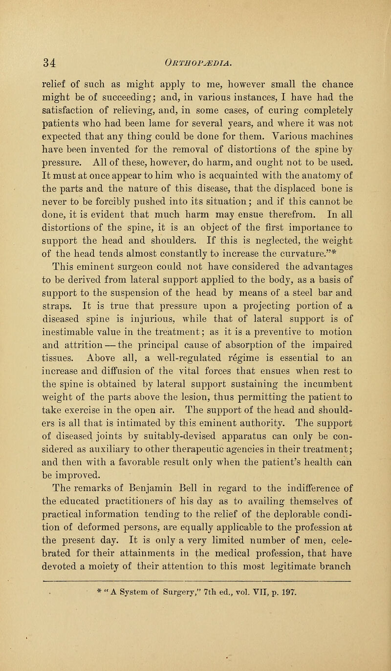 relief of such as miglit apply to me, however small the chance might be of succeeding; and, in various instances, I have had the satisfaction of relieving, and, in some cases, of curing completely patients who had been lame for several years, and where it was not expected that any thing could be done for them. Various machines have been invented for the removal of distortions of the spine by pressure. All of these, however, do harm, and ought not to be used. It must at once appear to him who is acquainted with the anatomy of the parts and the nature of this disease, that the displaced bone is never to be forcibly pushed into its situation; and if this cannot be done, it is evident that much harm may ensue therefrom. In all distortions of the spine, it is an object of the first importance to support the head and shoulders. If this is neglected, the weight of the head tends almost constantly to increase the curvature.* This eminent surgeon could not have considered the advantages to be derived from lateral support applied to the body, as a basis of support to the suspension of the head by means of a steel bar and straps. It is true that pressure upon a projecting portion of a diseased spine is injurious, while that of lateral support is of inestimable value in the treatment; as it is a preventive to motion and attrition — the principal cause of absorption of the impaired tissues. Above all, a well-regulated regime is essential to an increase and diffusion of the vital forces that ensues when rest to the spine is obtained by lateral support sustaining the incumbent weight of the parts above the lesion, thus permitting the patient to take exercise in the open air. The support of the head and should- ers is all that is intimated by this eminent authority. The supjjort of diseased, joints by suitably-devised apparatus can only be con- sidered as auxiliary to other therapeutic agencies in their treatment; and then with a favorable result only when the patient's health can be improved. The remarks of Benjamin Bell in regard to the indifference of the educated practitioners of his day as to availing themselves of practical information tending to the relief of the deplorable condi- tion of deformed persons, are equally applicable to the profession at the present day. It is only a very limited number of men, cele- brated for their attainments in the medical profession, that have devoted a moiety of their attention to this most legitimate branch * A System of Surgery, 7th ed., vol. VII, p. 197.