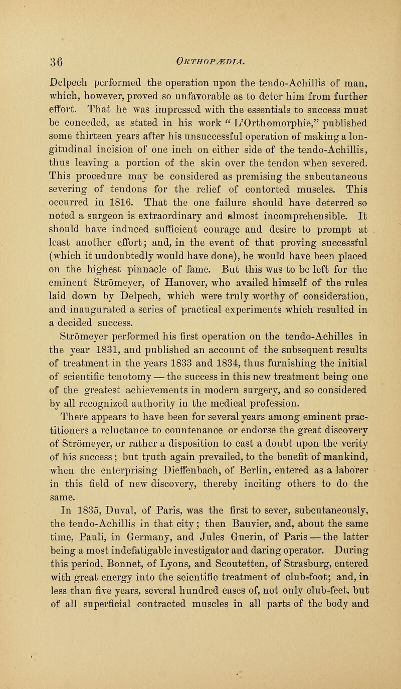 Delpech performed the operation upon the tendo-Achillis of man, which, however, proved so unfavorable as to deter him from further effort. That he was impressed with the essentials to success must be conceded, as stated in his work  L'Orthomorphie, published some thirteen years after his unsuccessful operation of making a lon- gitudinal incision of one inch on either side of the tendo-Achillis, thus leaving a portion of the skin over the tendon when severed. This procedure may be considered as premising the subcutaneous severing of tendons for the relief of contorted muscles. This occurred in 1816. That the one failure should have deterred so noted a surgeon is extraordinary and almost Incomprehensible. It should have induced sufficient courage and desire to prompt at least another effort; and, in the event of that proving successful (which it undoubtedly would have done), he would have been placed on the highest pinnacle of fame. But this was to be left for the eminent Stromeyer, of Hanover, who availed himself of the rules laid down by Delpech, whi(;h were truly worthy of consideration, and inaugurated a series of practical experiments which resulted in a decided success. Stromeyer performed his first operation on the tendo-Achilles in the year 1831, and published an account of the subsequent results of treatment in the years 1833 and 1834, thus furnishing the initial of scientific tenotomy — the success in this new treatment being one of the greatest achievements in modern surgery, and so considered by all recognized authority in the medical profession. There appears to have been for several years among eminent prac- titioners a reluctance to countenance or endorse the great discovery of Stromeyer, or rather a disposition to cast a doubt upon the verity of his success; but truth again prevailed, to the benefit of mankind, when the enterprising DieflFenbach, of Berlin, entered as a laborer in this field of new discovery, thereby inciting others to do the same. In 1835, Duval, of Paris, was the first to sever, subcutaneously, the tendo-Achillis in that city; then Bauvier, and, about the same time, Pauli, in Germany, and Jules Guerin, of Paris — the latter being a most indefatigable investigator and daring operator. During this period, Bonnet, of Lyons, and Scoutetten, of Strasburg, entered with great energy into the scientific treatment of club-foot; and, in less than five years, several hundred cases of, not only club-feet, but of all superficial contracted muscles in all parts of the body and