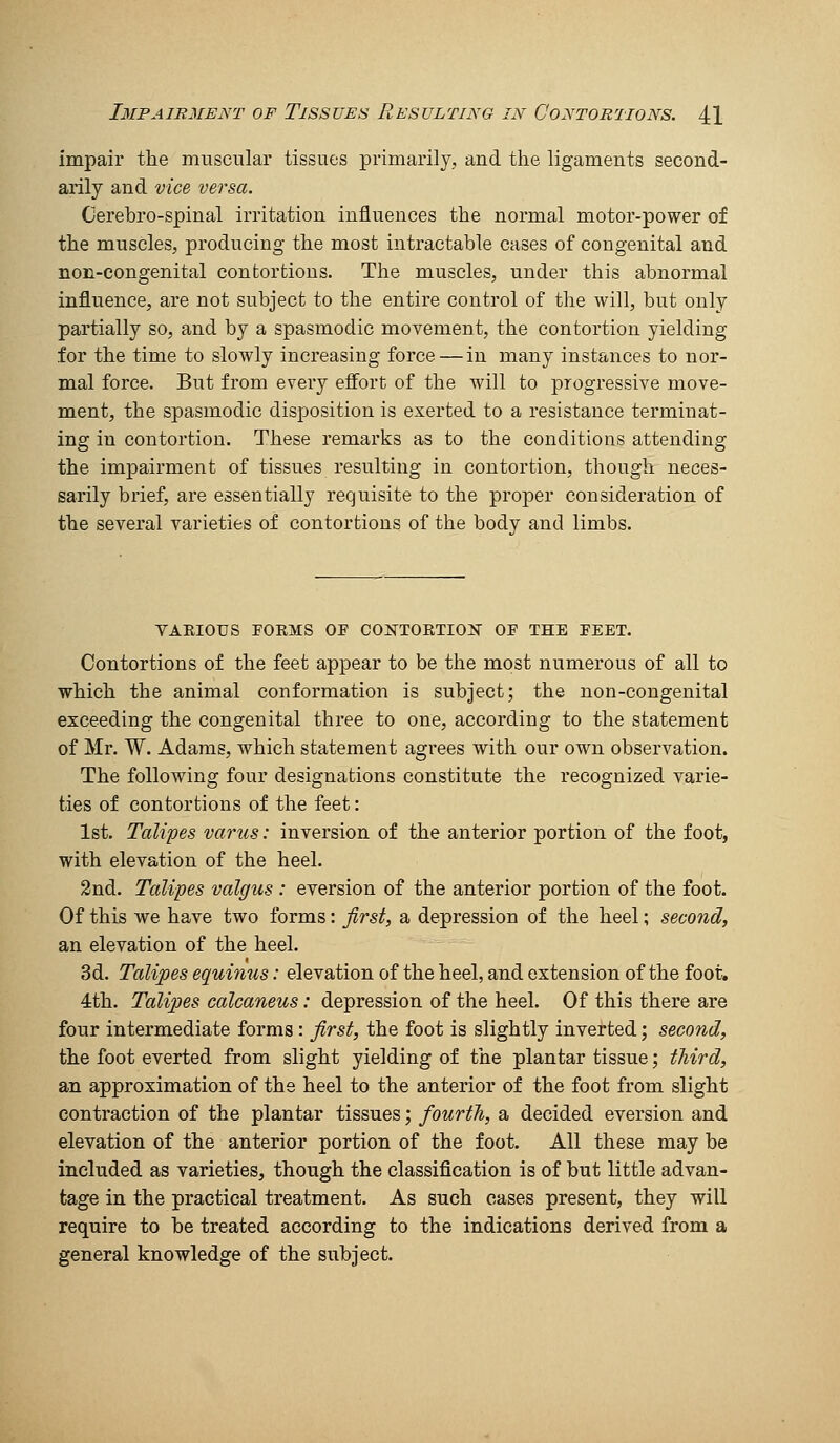 impair the muscular tissues primarily, and the ligaments second- arily and vice versa. Cerebro-spinal irritation influences the normal motor-power of the muscles, producing the most intractable cases of congenital and non-congenital contortions. The muscles, under this abnormal influence, are not subject to the entire control of the will, but only partially so, and by a spasmodic movement, the contortion yielding for the time to slowly increasing force — in many instances to nor- mal force. But from every effort of the will to progressive move- ment, the spasmodic disposition is exerted to a resistance terminat- ing in contortion. These remarks as to the conditions attending the impairment of tissues resulting in contortion, though neces- sarily brief, are essentially requisite to the proper consideration of the several varieties of contortions of the body and limbs. VAEIOUS FORMS OF CONTORTIOlSr OF THE FEET. Contortions of the feet appear to be the most numerous of all to which the animal conformation is subject; the non-congenital exceeding the congenital three to one, according to the statement of Mr. W. Adams, which statement agrees with our own observation. The following four designations constitute the recognized varie- ties of contortions of the feet: 1st. Talipes varus: inversion of the anterior portion of the foot, with elevation of the heel. 2nd. Talipes valgus : eversion of the anterior portion of the foot. Of this we have two forms: first, a depression of the heel; second, an elevation of the heel. 3d. Talipes equinus: elevation of the heel, and extension of the foot. 4th. Talipes calcaneus: depression of the heel. Of this there are four intermediate forms : first, the foot is slightly inverted; second, the foot everted from slight yielding of the plantar tissue; third, an approximation of the heel to the anterior of the foot from slight contraction of the plantar tissues; fourth, a decided eversion and elevation of the anterior portion of the foot. All these may be included as varieties, though the classification is of but little advan- tage in the practical treatment. As such cases present, they will require to be treated according to the indications derived from a general knowledge of the subject.