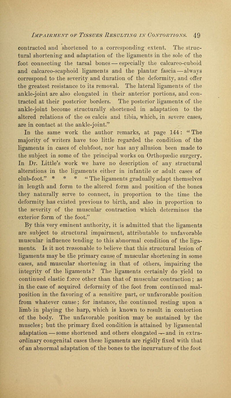 contracted and shortened to a corresponding extent. The struc- tural shortening and adaptation of the ligaments in the sole of the foot connecting the tarsal bones—especially the calcareo-cuboid and calcareo-scaphoid ligaments and the plantar fascia — always correspond to the severity and duration of the deformity, and offer the greatest resistance to its removal. The lateral ligaments of the ankle-joint are also elongated in their anterior portions, and con- tracted at their posterior borders. The posterior ligaments of the ankle-joint become structurally shortened in adaptation to the altered relations of the os calcis and tibia, which, in severe cases, are in contact at the ankle-joint. In the same work the author remarks, at page 144:  The majority of wiiters have too little regarded the condition of the ligaments in cases of clubfoot, nor has any allusion been made to the subject in some of the principal works on Orthopgedic surgery. In Dr. Little's work we have no description of any structural alterations in the ligaments either in infantile or adult cases of club-foot. * * * u 'j'jjg ligaments gradually adapt themselves in length and form to the altered form and position of the bones they naturally serve to connect, in proportion to the time the deformity has existed previous to birth, and also in proportion to the severity of the muscular contraction Avhich determines the exterior form of the foot. By this very eminent authority, it is admitted that the ligaments are subject to structural impairment, attributable to unfavorable muscular influence tending to this abnormal condition of the liga- ments. Is it not reasonable to believe that this structural lesion of ligaments may be the primary cause of muscular shortening in some cases, and muscular shortening in that of others, impairing the integrity of the ligaments? The ligaments certainly do yield to continued elastic force other than that of muscular contraction; as in the case of acquired deformity of the foot from continued mal- position in the favoring of a sensitive part, or unfavorable position from whatever cause; for instance, the continued resting upon a limb in playing the harp, which is knowai to result in contortion of the body. The unfavorable position may be sustained by the muscles; but the primary fixed condition is attained by ligamental adaptation — some shortened and others elongated — and in extra- ordinary congenital cases these ligaments are rigidly fixed with that of an abnormal adaptation of the bones to the incurvature of the foot