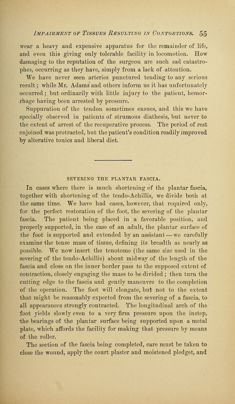 wear a heavy and expensive apparatus for the remainder of life, and even this giving only tolerable facility in locomotion. How damaging to the reputation of the surgeon are such sad catastro- phes, occurring as they have, simply from a lack of attention. We have never seen arteries punctured tending to any serious result; while Mr. Adams and others inform us it has unfortunately occurred; but ordinarily with little injury to the patient, hemor- rhage having been arrested by pressure. Suppuration of the tendon sometimes ensues, and this we have specially observed in patients of strumous diathesis, but never to the extent of arrest of the recuperative process. The period of rest enjoined was protracted, but the patient's condition readily improved by alterative tonics and liberal diet. SEVERIXG THE PLANTAR EASCIA. In cases where there is much shortening of the plantar fascia, together with shortening of the tendo-Achillis, we divide both at the same time. We have had cases, however, that required only, for the perfect restoration of the foot, the severing of the plantar fascia. The patient being placed in a favorable position, and properly supported, in the case of an adult, the plantar surface of the foot is supported and extended by an assistant — we carefully examine the tense mass of tissue, defining its breadth as nearly as possible. We now insert the tenotome (the same size used in the severing of the tendo-Achillis) about midway of the length of the fascia and close on the inner border pass to the supposed extent of contraction, closely engaging the mass to be divided ; then turn the cutting edge to the fascia and gently maneuvre to the completion of the operation. The foot will elongate, but not to the extent that might be reasonably expected from the severing of a fascia, to all appearances strongly contracted. The longitudinal arch of the foot yields slowly even to a very firm pressure upon the instep, -the bearings of the plantar surface being supported upon a metal plate, which affords the facility for making that pressure by means of the roller. The section of the fascia being completed, care must be taken to close the wound, apply the court plaster and moistened pledget, and