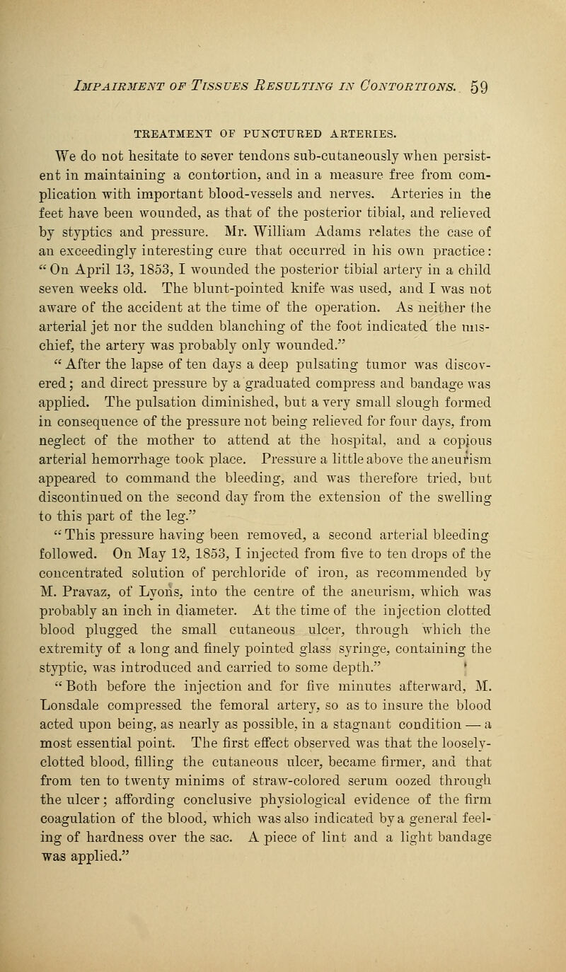 treatment of punctured arteries. We do not hesitate to sever tendons sub-cutaneously when persist- ent in maintaining a contortion, and in a measure free from com- plication with important blood-vessels and nerves. Arteries in the feet have been wounded, as that of the posterior tibial, and relieved by styptics and pressure. Mr. William Adams relates the case of an exceedingly iateresting cure that occurred in his own practice:  On April 13, 1853, I wounded the posterior tibial artery in a child seven weeks old. The blunt-pointed knife was used, and I was not aware of the accident at the time of the operation. As neither the arterial jet nor the sudden blanching of the foot indicated the mis- chief, the artery was probably only wounded.  After the lapse of ten days a deep pulsating tumor was discov- ered ; and direct pressure by a graduated compress and bandage was applied. The pulsation diminished, but a very small slough formed in consequence of the pressure not being relieved for four days, from neglect of the mother to attend at the hospital, and a copjous arterial hemorrhage took place. Pressure a little above the aneurism appeared to command the bleeding, and was therefore tried, but discontinued on the second day from the extension of the swelling to this part of the leg.  This pressure having been removed, a second arterial bleeding followed. On May 12, 1853, I injected from five to ten drops of the concentrated solution of perchloride of iron, as recommended by M. Pravaz, of Lyons, into the centre of the aneurism, which was probably an inch in diameter. At the time of the injection clotted blood plugged the small cutaneous ulcer, through which the extremity of a long and finely pointed glass syringe, containing the styptic, was introduced and carried to some depth. •  Both before the injection and for five minutes afterward, ]\I. Lonsdale compressed the femoral artery, so as to insure the blood acted upon being, as nearly as possible, in a stagnant condition — a most essential point. The first effect observed was that the loosely- clotted blood, filling the cutaneous ulcer, became firmer, and that from ten to twenty minims of straw-colored serum oozed through the ulcer; affording conclusive physiological evidence of the firm coagulation of the blood, which was also indicated by a general feel- ing of hardness over the sac. A piece of lint and a light bandage was applied.
