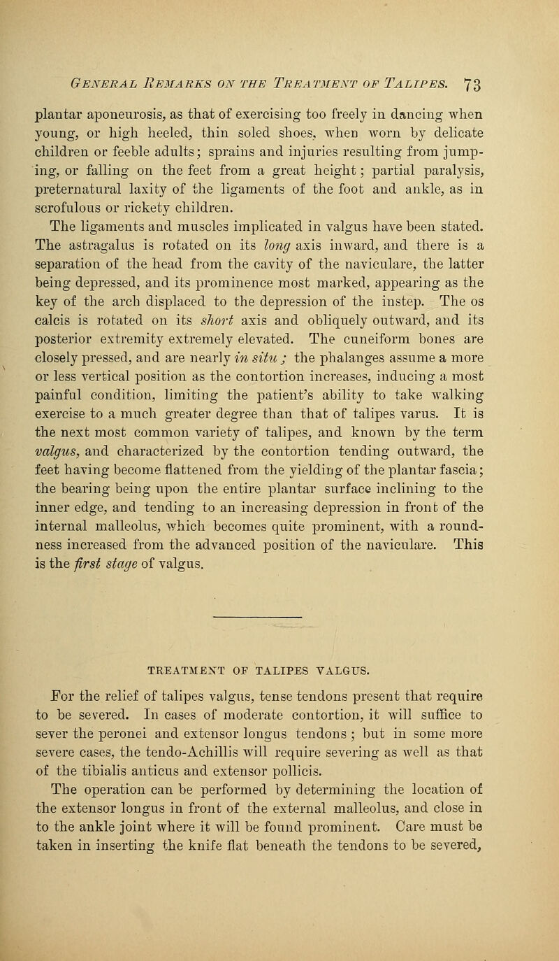 plantar aponeurosis, as that of exercising too freely in dancing when young, or high heeled, thin soled shoes, when worn by delicate children or feeble adults; sprains and injuries resulting from jump- ing, or falling on the feet from a great height; partial paralysis, preternatural laxity of the ligaments of the foot and ankle, as in scrofulous or rickety children. The ligaments and muscles implicated in valgus have been stated. The astragalus is rotated on its long axis inward, and there is a separation of the head from the cavity of the naviculare, the latter being depressed, and its prominence most marked, appearing as the key of the arch displaced to the depression of the instep. The os calcis is rotated on its sliort axis and obliquely outward, and its posterior extremity extremely elevated. The cuneiform bones are closely pressed, and are nearly in situ ; the phalanges assume a more or less vertical position as the contortion increases, inducing a most painful condition, limiting the patient's ability to take walking exercise to a much greater degree than that of talipes varus. Ifc is the next most common variety of talipes, and known by the term valgus, and characterized by the contortion tending outward, the feet having become flattened from the yielding of the plantar fascia; the bearing being upon the entire plantar surface inclining to the inner edge, and tending to an increasing depression in front of the internal malleolus, which becomes quite prominent, with a round- ness increased from the advanced position of the naviculare. This is the first stage of valgus. TREATMENT OP TALIPES VALGUS. For the relief of talipes valgus, tense tendons present that require to be severed. In cases of moderate contortion, it will suffice to sever the peronei and extensor lougus tendons ; but in some more severe cases, the tendo-Achillis will require severing as well as that of the tibialis anticus and extensor pollicis. The operation can be performed by determining the location of the extensor longus in front of the external malleolus, and close in to the ankle joint where it will be found prominent. Care must be taken in inserting the knife flat beneath the tendons to be severed,