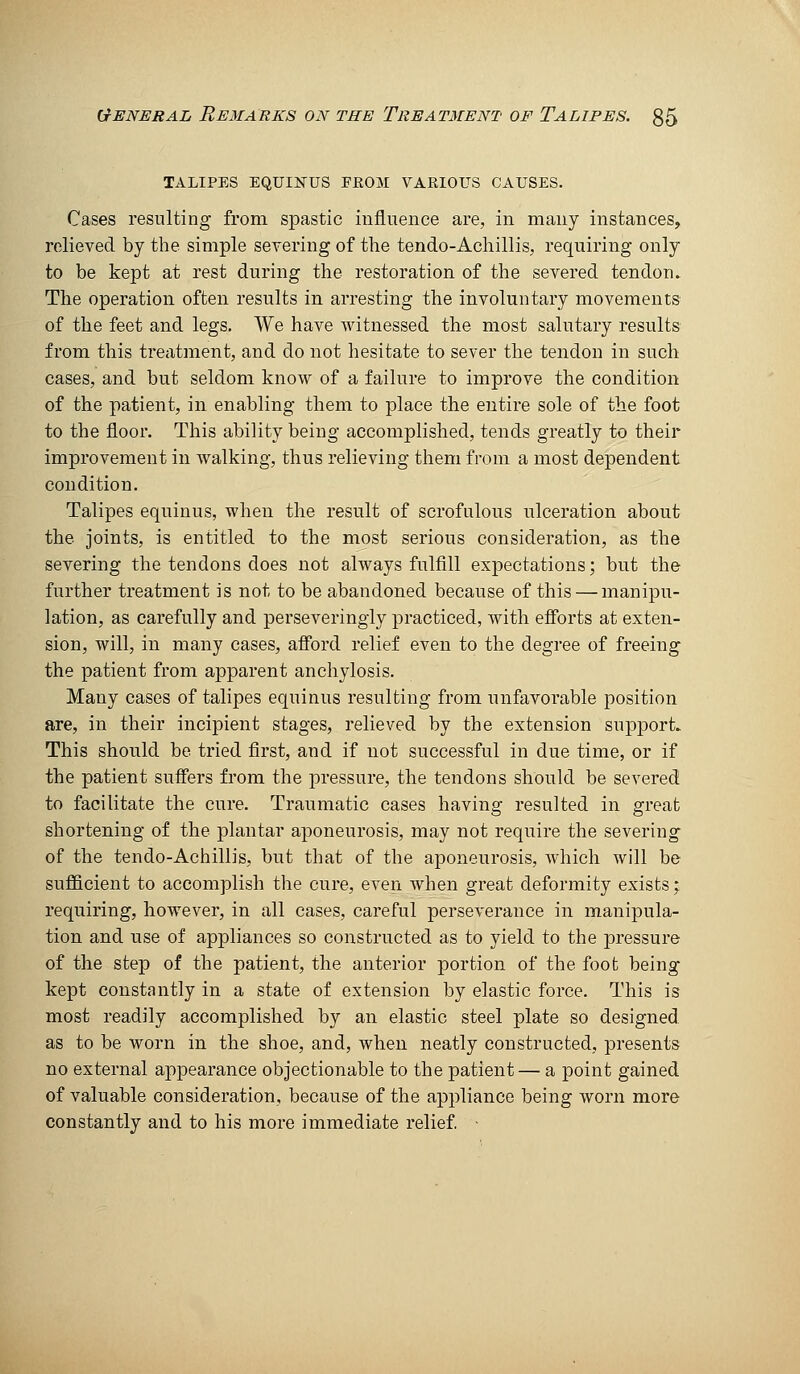 TALIPES EQUIlSrUS FK03I VARIOUS CAUSES. Cases resulting from spastic influence are, in many instances, relieved by the simple seyering of the tendo-Achillis, requiring only to be kept at rest during the restoration of the severed tendon. The operation often results in arresting the involuntary movements of the feet and legs. We have witnessed the most salutary results from this treatment, and do not hesitate to sever the tendon in such cases, and but seldom know of a failure to improve the condition of the patient, in enabling them to place the entire sole of the foot to the floor. This ability being accomplished, tends greatly to their improvement in walking, thus relieving them from a most dependent condition. Talipes equinus, when the result of scrofulous ulceration about the joints, is entitled to the most serious consideration, as the severing the tendons does not always fulfill expectations; but the further treatment is not to be abandoned because of this — manipu- lation, as carefully and perseveringly practiced, with efibrts at exten- sion, will, in many cases, afibrd relief even to the degree of freeing the patient from apparent anchylosis. Many cases of talipes equinus resulting from unfavorable position are, in their incipient stages, relieved by the extension support. This should be tried first, and if not successful in due time, or if the patient suffers from the pressure, the tendons should be severed to facilitate the cure. Traumatic cases having resulted in great shortening of the plantar aponeurosis, may not require the severing of the tendo-Achillis, but that of the aponeurosis, which will be sufficient to accomplish the cure, even when great deformity exists; requiring, however, in all cases, careful perseverance in manipula- tion and use of appliances so constructed as to yield to the pressure of the step of the patient, the anterior portion of the foot being- kept constantly in a state of extension by elastic force. This is most readily accomplished by an elastic steel plate so designed as to be worn in the shoe, and, when neatly constructed, presents no external appearance objectionable to the patient— a point gained of valuable consideration, because of the appliance being worn more constantly and to his more immediate relief •