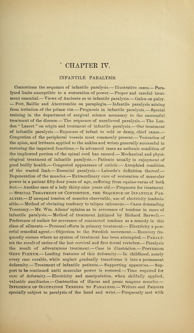 ' CHAPTEE IV. INFANTILE PARALYSIS. Contortions the sequence of infantile paralysis.— Illustrative cases.— Para- lysed limbs susceptible to a restoration of power.— Proper and careful treat- ment essential.— Views of Ancients as to infantile paralysis.— Galen on palsy. ■— Pott, Baillie and Abercrombie on paraplegia.— Infantile paralysis arising from irritation of the primae vise.— Prognosis in infantile paralysis.— Special training in the department of surgical science necessary to the successful treatment of tbe disease.— The sequence of unrelieved paralysis.— The Lon- don Lancet on origin and treatment of infantile paralysis.— Our treatment of infantile paralysis.—Exposure of infant to cold or damp, chief cause.— Congestion of the peripheral vessels most commonly present.— Vesication of tlie spine, and irritants applied to the ankles and wrists generally successful in restoring the impaired functions.— In advanced cases an asthenic condition of the implicated portion of the spinal cord has ensued.— Mechanical and physi- ological treatment of infantile paralysis.— Patients usually in enjoyment of good bodily health.— Congested appearance of cuticle.— Atrophied condition of the wasted limb.— Essential paralysis.— Laborde's definition thereof.— Degeneration of the muscles.— Extraordinary cure of restoration of muscular power in a patient fifty-four years of age, suflfering from eqiiino-varus of both feet.— Another case of a lady thirty-nine years old.— Prognosis for treatment. — Special Treatment of Contortion, the Sequence of Infantile Par- alysis.— If unequal tension of muscles observable, use of electricity inadmis- sible.— Method of obviating tendency to talipes calcaneus.— Cases demanding Tenotomy.—Mr. Wm. Adams' opinion as to severance of tendons in cases of infantile paralysis.— Method of treatment initiated by Richard Barwell.— Preference of author for severance of contracted tendons as a remedy in this class of ailments.—Personal efforts in primary treatment.— Electricity a pow- erful remedial agent.— Objection to the Swedish movement.—Recovery fre- quently ensues where no system of treatment has been attempted.— Paraly- sis the result of caries of the last cervical and first dorsal vertebrae.—Paralysis the result of adventurous treatment.— Case in illustration.— Posterior Genu Flexxjm.— Leading features of this deformity.— In childhood, nearly every case curable, while neglect gradually transforms it into a permanent deformity.— Treatment of infantile patients.— Supporting apparatus.— Sup- port to be continued until muscular power is restored.— Time required for cure of deformity.— Electricity and manipulation, when skilfully applied, valuable auxiliaries.— Contraction of iliacus and psoas maguus muscles.— Influence of Occupation Tending to Paralysis.— Writers and Painters specially subject to paralysis of the hand and wrist.— Frequently met with